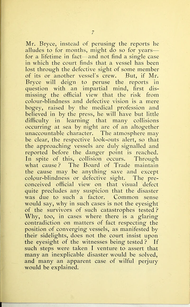 Mr. Bryce, instead of perusing the reports he alludes to for months, might do so for years— for a lifetime in fact—and not find a single case in which the court finds that a vessel has been lost through the defective sight of some member of its or another vessel’s crew. But, if Mr. Bryce will deign to peruse the reports in question with an impartial mind, first dis- missing the official view that the risk from colour-blindness and defective vision is a mere bogey, raised by the medical profession and believed in by the press, he will have but little difficulty in learning that many collisions occurring at sea by night are of an altogether unaccountable character. The atmosphere may be clear, the respective look-outs alert, so that the approaching vessels are duly signalled and reported before the danger point is reached. In spite of this, collision occurs. Through what cause? The Board of Trade maintain the cause may be anything save and except colour-blindness or defective sight. The pre- conceived official view on that visual defect quite precludes any suspicion that the disaster was due to such a factor. Common sense would say, why in such cases is not the eyesight of the survivors of such catastrophes tested ? Why, too, in cases where there is a glaring contradiction on matters of fact respecting the position of converging vessels, as manifested by their sidelights, does not the court insist upon the eyesight of the witnesses being tested ? If such steps were taken I venture to assert that many an inexplicable disaster would be solved, and many an apparent case of wilful perjury would be explained.