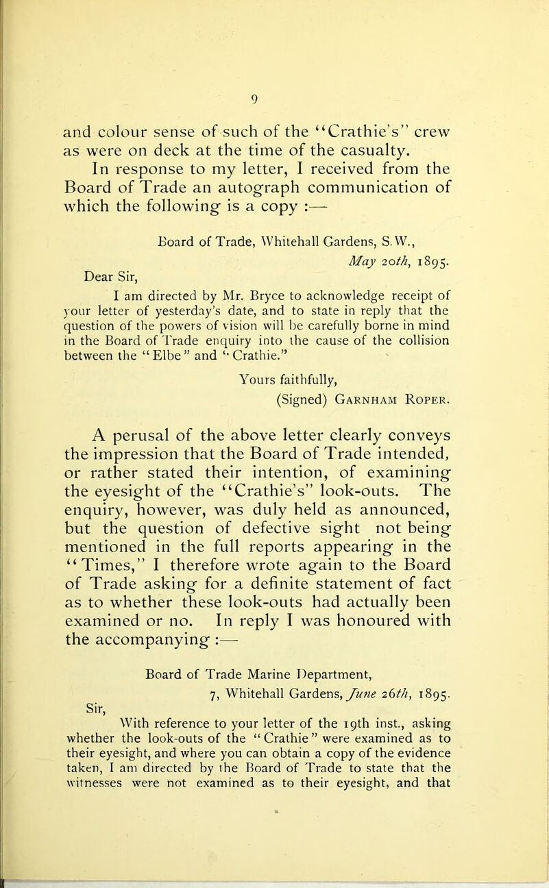 and colour sense of such of the “Crathie’s” crew as were on deck at the time of the casualty. In response to my letter, I received from the Board of Trade an autograph communication of which the following is a copy :— Board of Trade, Whitehall Gardens, S. W., May 20th, 1895. Dear Sir, I am directed by Mr. Bryce to acknowledge receipt of your letter of yesterday’s date, and to state in reply that the question of the powers of vision will be carefully borne in mind in the Board of Trade enquiry into the cause of the collision between the “Elbe” and “ Crathie.” Yours faithfully, (Signed) Garnham Roper. A perusal of the above letter clearly conveys the impression that the Board of Trade intended, or rather stated their intention, of examining the eyesight of the “Crathie’s” look-outs. The enquiry, however, was duly held as announced, but the question of defective sight not being mentioned in the full reports appearing in the “Times,” I therefore wrote again to the Board of Trade asking for a definite statement of fact as to whether these look-outs had actually been examined or no. In reply I was honoured with the accompanying :— Board of Trade Marine Department, 7, Whitehall Gardens, June 26th, 1895. Sir, With reference to your letter of the 19th inst., asking whether the look-outs of the “Crathie” were examined as to their eyesight, and where you can obtain a copy of the evidence taken, I am directed by the Board of Trade to state that the witnesses were not examined as to their eyesight, and that