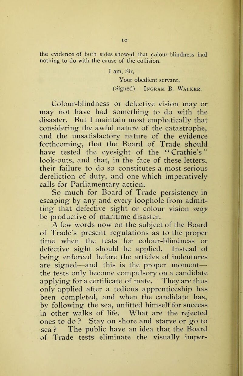 the evidence of both sides showed that colour-blindness had nothing to do with the cause of the collision. I am, Sir, Your obedient servant, (Signed) Ingram B. Walker. Colour-blindness or defective vision may or may not have had something to do with the disaster. But I maintain most emphatically that considering the awful nature of the catastrophe, and the unsatisfactory nature of the evidence forthcoming, that the Board of Trade should have tested the eyesight of the “ Crathie’s ” look-outs, and that, in the face of these letters, their failure to do so constitutes a most serious dereliction of duty, and one which imperatively calls for Parliamentary action. So much for Board of Trade persistency in escaping by any and every loophole from admit- ting that defective sight or colour vision may be productive of maritime disaster. A few words now on the subject of the Board of Trade’s present regulations as to the proper time when the tests for colour-blindness or defective sight should be applied. Instead of being enforced before the articles of indentures are signed—and this is the proper moment—- the tests only become compulsory on a candidate applying for a certificate of mate. They are thus only applied after a tedious apprenticeship has been completed, and when the candidate has, by following the sea, unfitted himself for success in other walks of life. What are the rejected ones to do ? Stay on shore and starve or go to sea ? The public have an idea that the Board of Trade tests eliminate the visually imper-