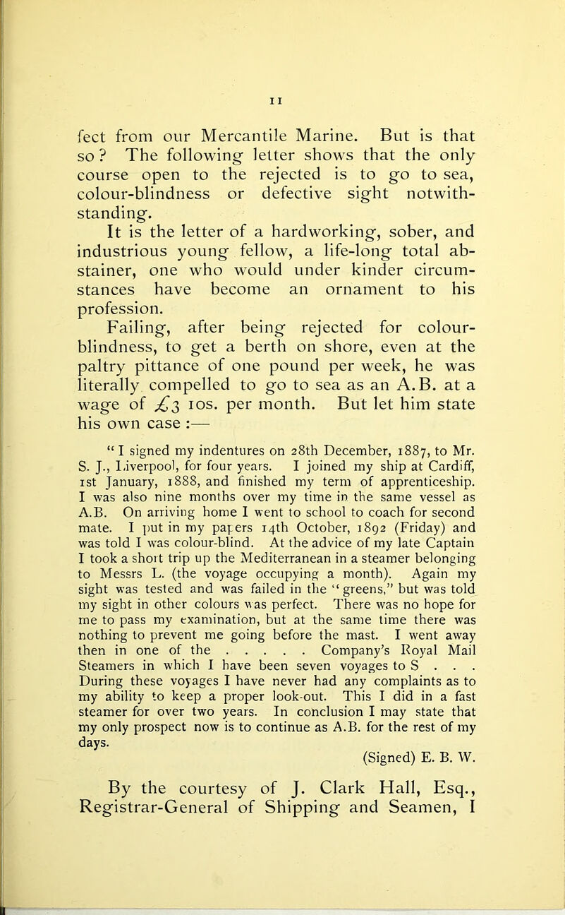 feet from our Mercantile Marine. But is that so ? The following letter shows that the only course open to the rejected is to go to sea, colour-blindness or defective sight notwith- standing. It is the letter of a hardworking, sober, and industrious young fellow, a life-long total ab- stainer, one who would under kinder circum- stances have become an ornament to his profession. Failing, after being rejected for colour- blindness, to get a berth on shore, even at the paltry pittance of one pound per week, he was literally compelled to go to sea as an A.B. at a wage of ^3 ios. per month. But let him state his own case :— “ I signed my indentures on 28th December, 1887, to Mr. S. J., Liverpool, for four years. I joined my ship at Cardiff, 1st January, 1888, and finished my term of apprenticeship. I was also nine months over my time in the same vessel as A.B. On arriving home I went to school to coach for second mate. I put in my papers 14th October, 1892 (Friday) and was told I was colour-blind. At the advice of my late Captain I took a short trip up the Mediterranean in a steamer belonging to Messrs L. (the voyage occupying a month). Again my sight was tested and was failed in the “greens,” but was told my sight in other colours was perfect. There was no hope for me to pass my examination, but at the same time there was nothing to prevent me going before the mast. I went away then in one of the Company’s Royal Mail Steamers in which I have been seven voyages to S . During these voyages I have never had any complaints as to my ability to keep a proper look-out. This I did in a fast steamer for over two years. In conclusion I may state that my only prospect now is to continue as A.B. for the rest of my days. (Signed) E. B. W. By the courtesy of J. Clark Hall, Esq., Registrar-General of Shipping and Seamen, I
