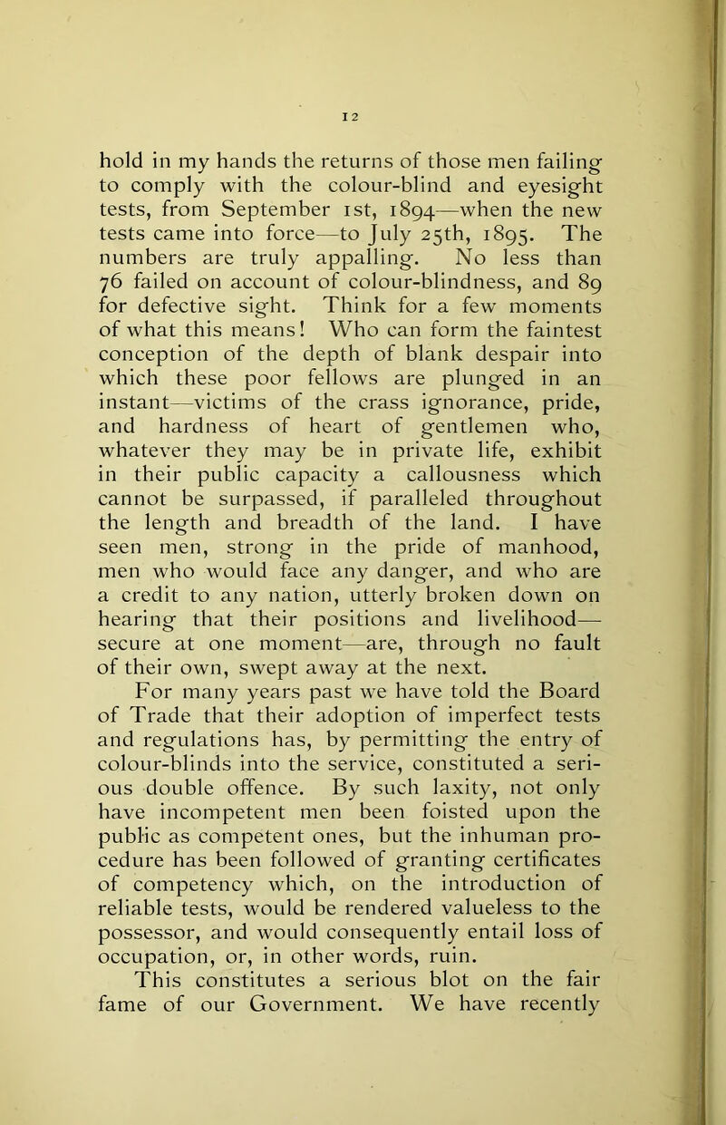 hold in my hands the returns of those men failing to comply with the colour-blind and eyesight tests, from September ist, 1894—when the new tests came into force—to July 25th, 1895. The numbers are truly appalling. No less than 76 failed on account of colour-blindness, and 89 for defective sight. Think for a few moments of what this means! Who can form the faintest conception of the depth of blank despair into which these poor fellows are plunged in an instant—victims of the crass ignorance, pride, and hardness of heart of gentlemen who, whatever they may be in private life, exhibit in their public capacity a callousness which cannot be surpassed, if paralleled throughout the length and breadth of the land. I have seen men, strong in the pride of manhood, men who would face any danger, and who are a credit to any nation, utterly broken down on hearing that their positions and livelihood— secure at one moment—are, through no fault of their own, swept away at the next. For many years past we have told the Board of Trade that their adoption of imperfect tests and regulations has, by permitting the entry of colour-blinds into the service, constituted a seri- ous double offence. By such laxity, not only have incompetent men been foisted upon the public as competent ones, but the inhuman pro- cedure has been followed of granting certificates of competency which, on the introduction of reliable tests, would be rendered valueless to the possessor, and would consequently entail loss of occupation, or, in other words, ruin. This constitutes a serious blot on the fail- fame of our Government. We have recently
