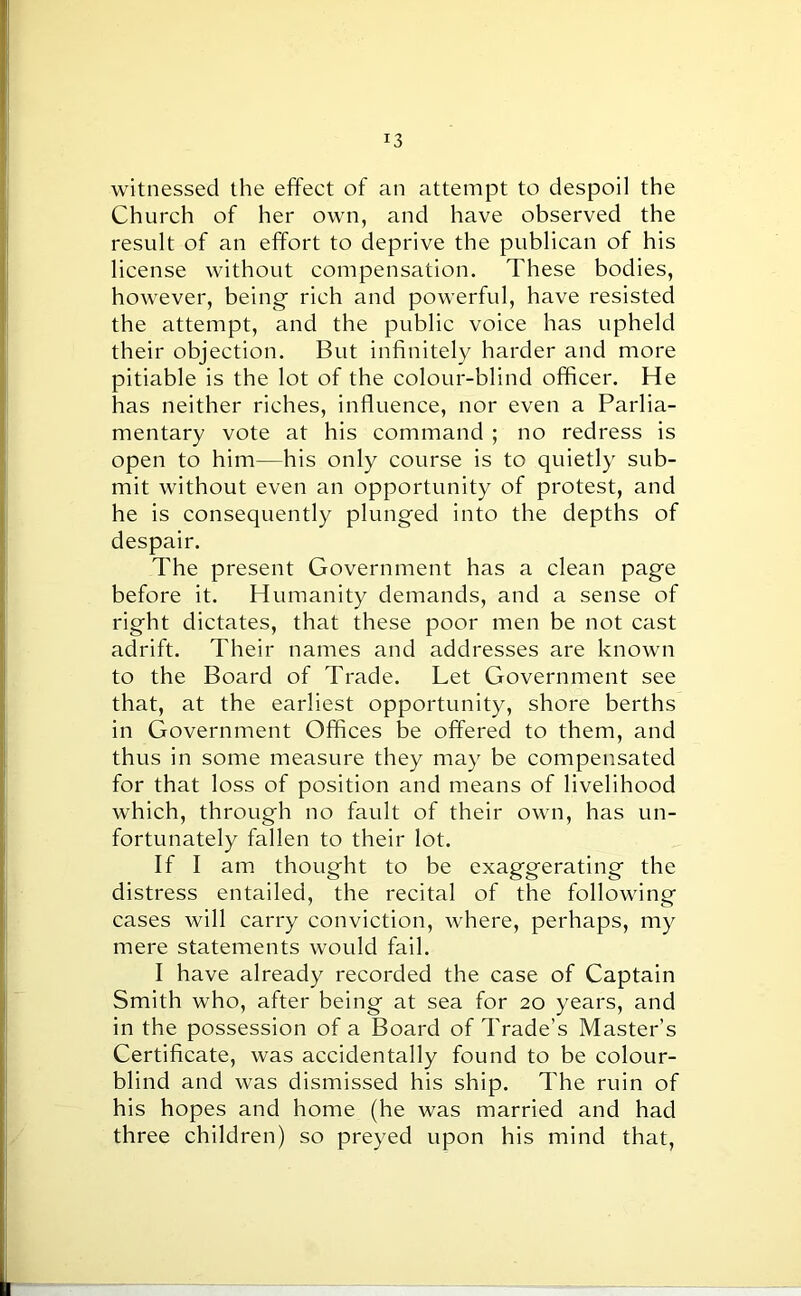 witnessed the effect of an attempt to despoil the Church of her own, and have observed the result of an effort to deprive the publican of his license without compensation. These bodies, however, being rich and powerful, have resisted the attempt, and the public voice has upheld their objection. But infinitely harder and more pitiable is the lot of the colour-blind officer. He has neither riches, influence, nor even a Parlia- mentary vote at his command ; no redress is open to him—his only course is to quietly sub- mit without even an opportunity of protest, and he is consequently plunged into the depths of despair. The present Government has a clean page before it. Humanity demands, and a sense of right dictates, that these poor men be not cast adrift. Their names and addresses are known to the Board of Trade. Let Government see that, at the earliest opportunity, shore berths in Government Offices be offered to them, and thus in some measure they may be compensated for that loss of position and means of livelihood which, through no fault of their own, has un- fortunately fallen to their lot. If I am thought to be exaggerating the distress entailed, the recital of the following cases will carry conviction, where, perhaps, my mere statements would fail. I have already recorded the case of Captain Smith who, after being at sea for 20 years, and in the possession of a Board of Trade’s Master’s Certificate, was accidentally found to be colour- blind and was dismissed his ship. The ruin of his hopes and home (he was married and had three children) so preyed upon his mind that,