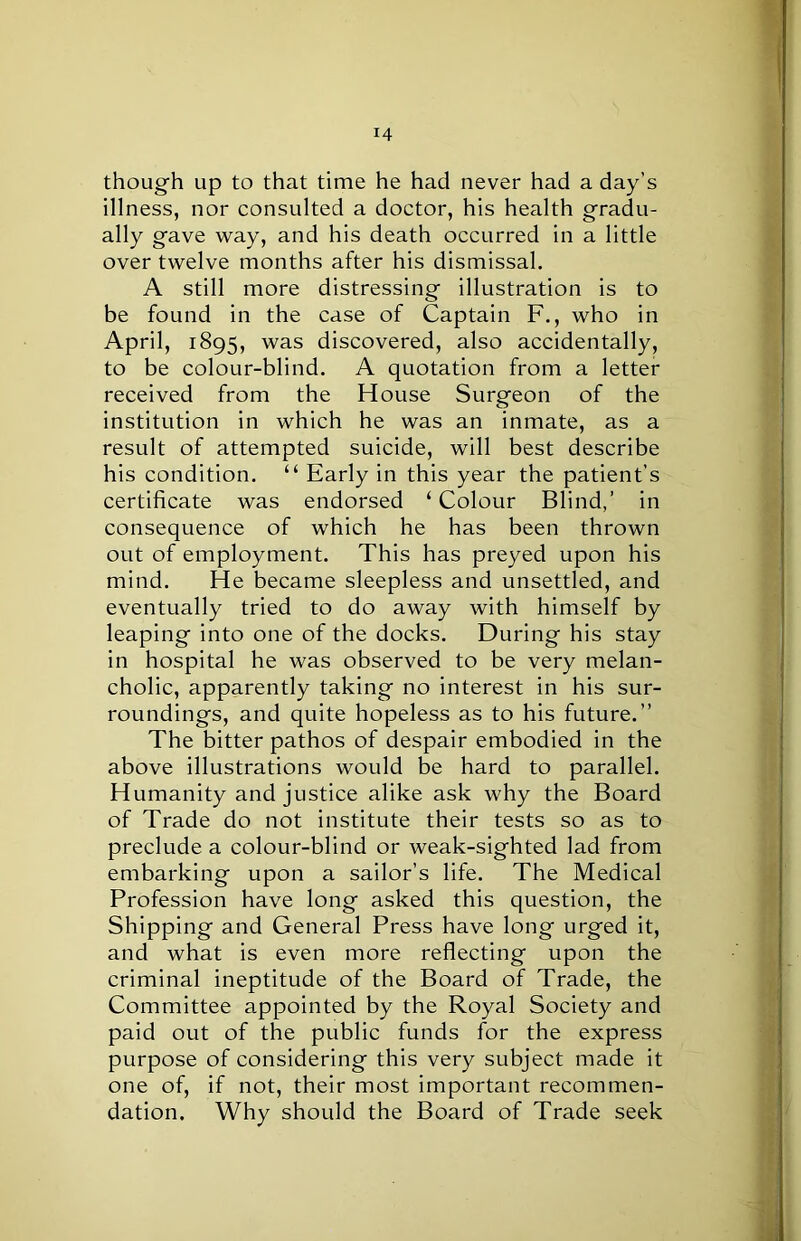 though up to that time he had never had a day’s illness, nor consulted a doctor, his health gradu- ally gave way, and his death occurred in a little over twelve months after his dismissal. A still more distressing illustration is to be found in the case of Captain F., who in April, 1895, was discovered, also accidentally, to be colour-blind. A quotation from a letter received from the House Surgeon of the institution in which he was an inmate, as a result of attempted suicide, will best describe his condition. “ Early in this year the patient’s certificate was endorsed ‘ Colour Blind,’ in consequence of which he has been thrown out of employment. This has preyed upon his mind. He became sleepless and unsettled, and eventually tried to do away with himself by leaping into one of the docks. During his stay in hospital he was observed to be very melan- cholic, apparently taking no interest in his sur- roundings, and quite hopeless as to his future.” The bitter pathos of despair embodied in the above illustrations would be hard to parallel. Humanity and justice alike ask why the Board of Trade do not institute their tests so as to preclude a colour-blind or weak-sighted lad from embarking upon a sailor’s life. The Medical Profession have long asked this question, the Shipping and General Press have long urged it, and what is even more reflecting upon the criminal ineptitude of the Board of Trade, the Committee appointed by the Royal Society and paid out of the public funds for the express purpose of considering this very subject made it one of, if not, their most important recommen- dation. Why should the Board of Trade seek