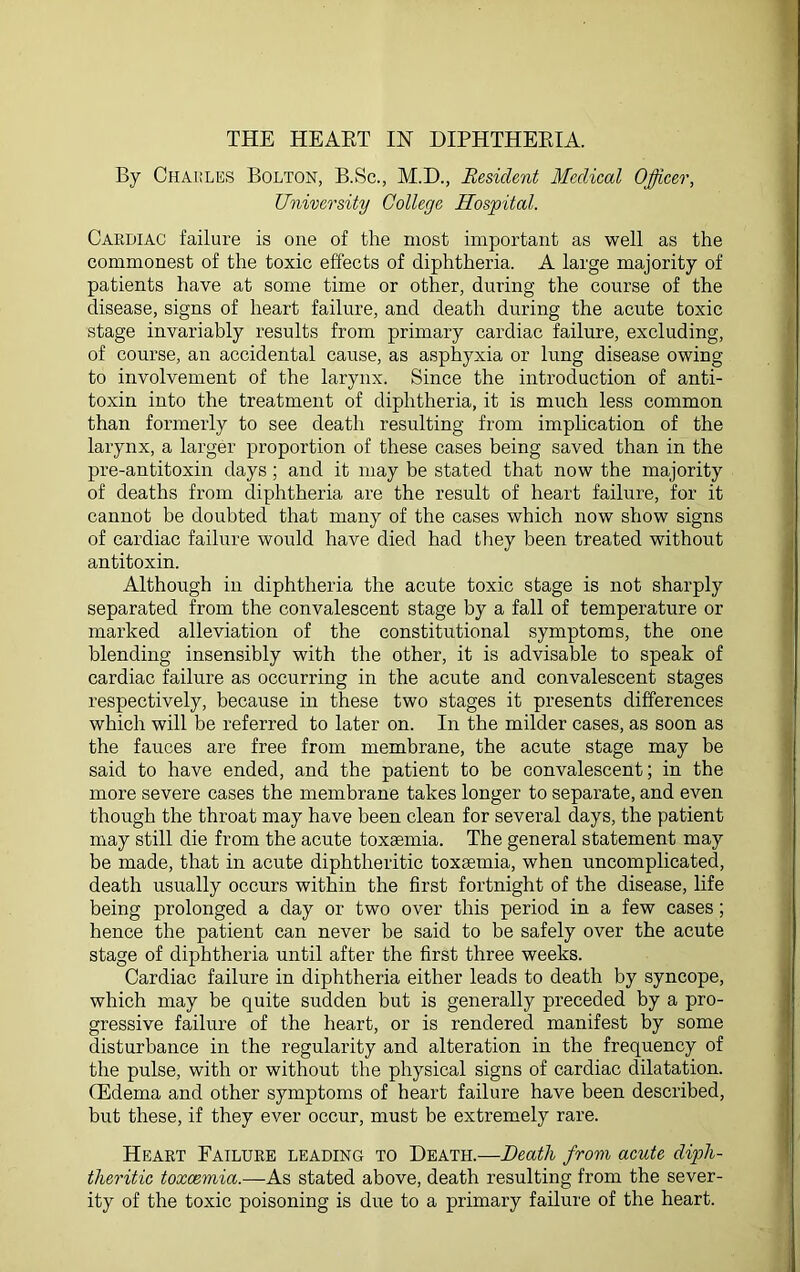 By Charles Bolton, B.Sc., M.D., Resident Medical Officer, University College Hospital. Cardiac failure is one of the most important as well as the commonest of the toxic effects of diphtheria. A large majority of patients have at some time or other, during the course of the disease, signs of heart failure, and death during the acute toxic stage invariably results from primary cardiac failure, excluding, of course, an accidental cause, as asphyxia or lung disease owing to involvement of the larynx. Since the introduction of anti- toxin into the treatment of diphtheria, it is much less common than formerly to see death resulting from implication of the larynx, a larger proportion of these cases being saved than in the pre-antitoxin days; and it may be stated that now the majority of deaths from diphtheria are the result of heart failure, for it cannot be doubted that many of the cases which now show signs of cardiac failure would have died had they been treated without antitoxin. Although in diphtheria the acute toxic stage is not sharply separated from the convalescent stage by a fall of temperature or marked alleviation of the constitutional symptoms, the one blending insensibly with the other, it is advisable to speak of cardiac failure as occurring in the acute and convalescent stages respectively, because in these two stages it presents differences which will be referred to later on. In the milder cases, as soon as the fauces are free from membrane, the acute stage may be said to have ended, and the patient to be convalescent; in the more severe cases the membrane takes longer to separate, and even though the throat may have been clean for several days, the patient may still die from the acute toxaemia. The general statement may be made, that in acute diphtheritic toxaemia, when uncomplicated, death usually occurs within the first fortnight of the disease, life being prolonged a day or two over this period in a few cases; hence the patient can never be said to be safely over the acute stage of diphtheria until after the first three weeks. Cardiac failure in diphtheria either leads to death by syncope, which may be quite sudden but is generally preceded by a pro- gressive failure of the heart, or is rendered manifest by some disturbance in the regularity and alteration in the frequency of the pulse, with or without the physical signs of cardiac dilatation. (Edema and other symptoms of heart failure have been described, but these, if they ever occur, must be extremely rare. Heart Failure leading to Death.—Death from acute diph- theritic toxaemia.—As stated above, death resulting from the sever- ity of the toxic poisoning is due to a primary failure of the heart.