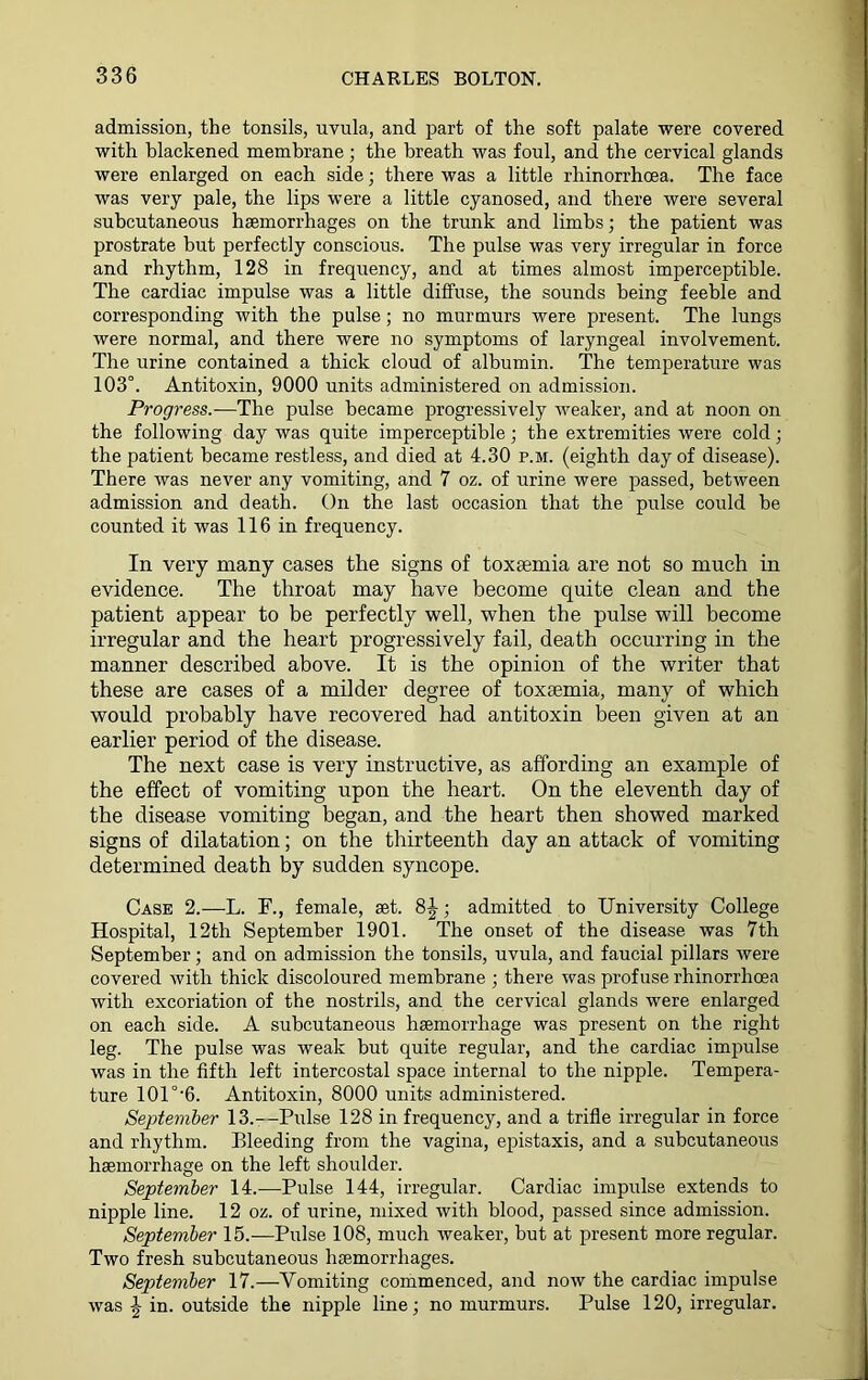 admission, the tonsils, uvula, and part of the soft palate were covered with blackened membrane; the breath was foul, and the cervical glands were enlarged on each side; there was a little rhinorrhoea. The face was very pale, the lips were a little cyanosed, and there were several subcutaneous haemorrhages on the trunk and limbs; the patient was prostrate but perfectly conscious. The pulse was very irregular in force and rhythm, 128 in frequency, and at times almost imperceptible. The cardiac impulse was a little diffuse, the sounds being feeble and corresponding with the pulse; no murmurs were present. The lungs were normal, and there were no symptoms of laryngeal involvement. The urine contained a thick cloud of albumin. The temperature was 103°. Antitoxin, 9000 units administered on admission. Progress.—The pulse became progressively weaker, and at noon on the following day was quite imperceptible; the extremities were cold; the patient became restless, and died at 4.30 p.m. (eighth day of disease). There was never any vomiting, and 7 oz. of urine were passed, between admission and death. On the last occasion that the pulse could be counted it was 116 in frequency. In very many cases the signs of toxaemia are not so much in evidence. The throat may have become quite clean and the patient appear to be perfectly well, when the pulse will become irregular and the heart progressively fail, death occurring in the manner described above. It is the opinion of the writer that these are cases of a milder degree of toxaemia, many of which would probably have recovered had antitoxin been given at an earlier period of the disease. The next case is very instructive, as affording an example of the effect of vomiting upon the heart. On the eleventh day of the disease vomiting began, and the heart then showed marked signs of dilatation; on the thirteenth day an attack of vomiting determined death by sudden syncope. Case 2.—L. F., female, set. 8J; admitted to University College Hospital, 12th September 1901. The onset of the disease was 7th September; and on admission the tonsils, uvula, and faucial pillars were covered with thick discoloured membrane ; there was profuse rhinorrhoea with excoriation of the nostrils, and the cervical glands were enlarged on each side. A subcutaneous haemorrhage was present on the right leg. The pulse was weak but quite regular, and the cardiac impulse was in the fifth left intercostal space internal to the nipple. Tempera- ture 101°-6. Antitoxin, 8000 units administered. September 13.-—Pulse 128 in frequency, and a trifle irregular in force and rhythm. Bleeding from the vagina, epistaxis, and a subcutaneous haemorrhage on the left shoulder. September 14.—Pulse 144, irregular. Cardiac impulse extends to nipple line. 12 oz. of urine, mixed with blood, passed since admission. September 15.—Pulse 108, much weaker, but at present more regular. Two fresh subcutaneous haemorrhages. September 17.—Vomiting commenced, and now the cardiac impulse was | in. outside the nipple line; no murmurs. Pulse 120, irregular.