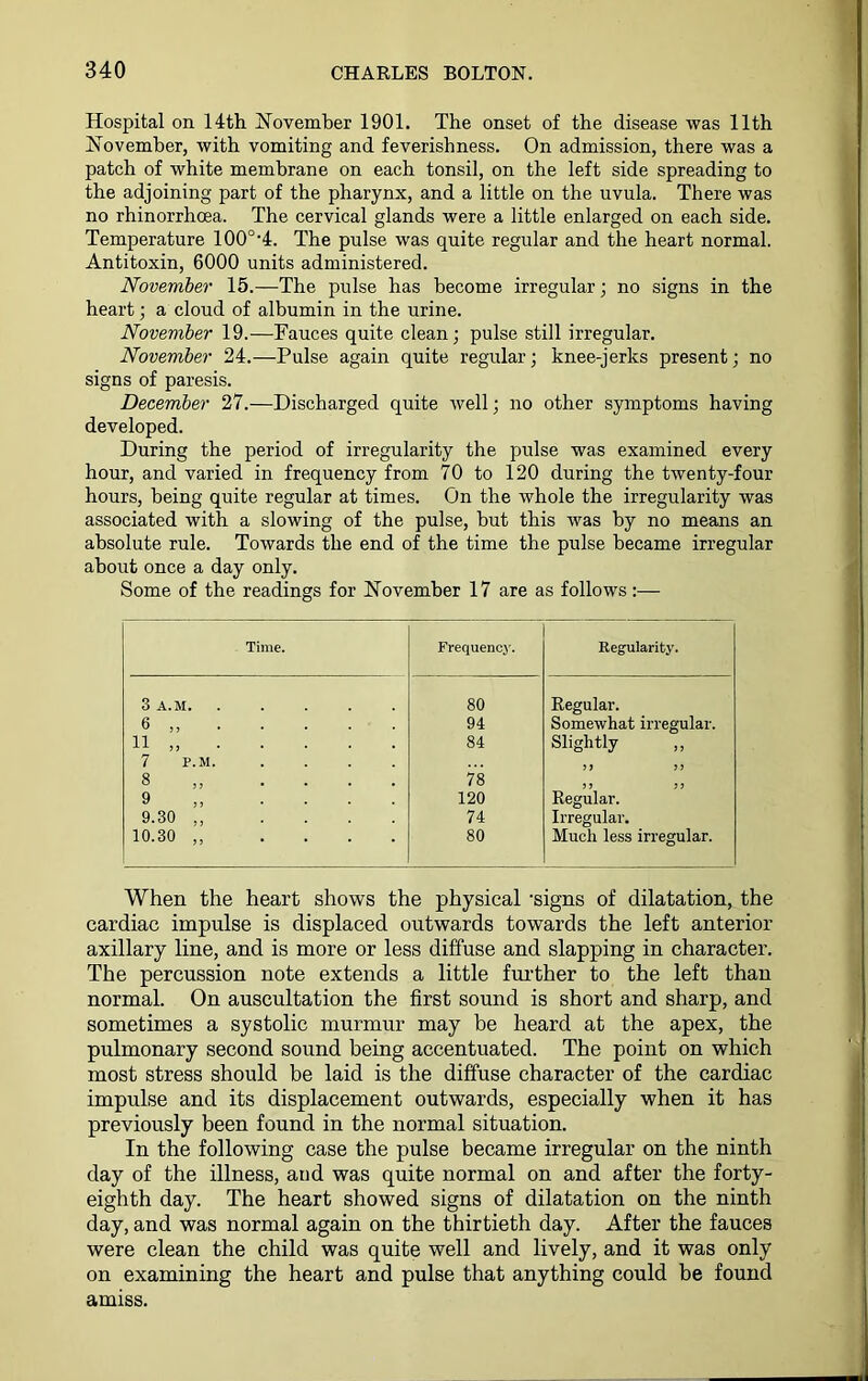 Hospital on 14th November 1901. The onset of the disease was 11th November, with vomiting and feverishness. On admission, there was a patch of white membrane on each tonsil, on the left side spreading to the adjoining part of the pharynx, and a little on the uvula. There was no rhinorrhoea. The cervical glands were a little enlarged on each side. Temperature 100°'4. The pulse was quite regular and the heart normal. Antitoxin, 6000 units administered. November 15.—The pulse has become irregular; no signs in the heart; a cloud of albumin in the urine. November 19.—Fauces quite clean; pulse still irregular. November 24.—Pulse again quite regular; knee-jerks present; no signs of paresis. December 27.—Discharged quite well; no other symptoms having developed. During the period of irregularity the pulse was examined every hour, and varied in frequency from 70 to 120 during the twenty-four hours, being quite regular at times. On the whole the irregularity was associated with a slowing of the pulse, but this was by no means an absolute rule. Towards the end of the time the pulse became irregular about once a day only. Some of the readings for November 17 are as follows:— Time. Frequency. Regularity. 3 A.M 80 Regular. 6 ,, 94 Somewhat irregular. 11 „ 84 Slightly 7 P.M. .... 8 .... 78 ) > ? J Regular. 9 .... 120 9.30 ,, .... 74 Irregular. 10.30 „ .... 80 Much less irregular. When the heart shows the physical 'signs of dilatation, the cardiac impulse is displaced outwards towards the left anterior axillary line, and is more or less diffuse and slapping in character. The percussion note extends a little further to the left than normal. On auscultation the first sound is short and sharp, and sometimes a systolic murmur may be heard at the apex, the pulmonary second sound being accentuated. The point on which most stress should be laid is the diffuse character of the cardiac impulse and its displacement outwards, especially when it has previously been found in the normal situation. In the following case the pulse became irregular on the ninth day of the illness, and was quite normal on and after the forty- eighth day. The heart showed signs of dilatation on the ninth day, and was normal again on the thirtieth day. After the fauces were clean the child was quite well and lively, and it was only on examining the heart and pulse that anything could be found amiss.