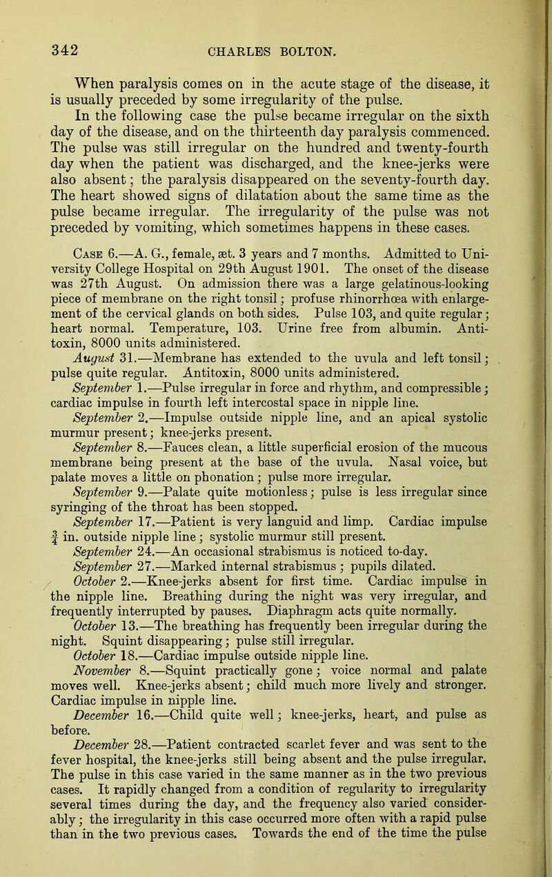 When paralysis comes on in the acute stage of the disease, it is usually preceded by some irregularity of the pulse. In the following case the pulse became irregular on the sixth day of the disease, and on the thirteenth day paralysis commenced. The pulse was still irregular on the hundred and twenty-fourth day when the patient was discharged, and the knee-jerks were also absent; the paralysis disappeared on the seventy-fourth day. The heart showed signs of dilatation about the same time as the pulse became irregular. The irregularity of the pulse was not preceded by vomiting, which sometimes happens in these cases. Case 6.—A. G., female, set. 3 years and 7 months. Admitted to Uni- versity College Hospital on 29th August 1901. The onset of the disease was 27th August. On admission there was a large gelatinous-looking piece of membrane on the right tonsil; profuse rhinorrhoea with enlarge- ment of the cervical glands on both sides. Pulse 103, and quite regular; heart normal. Temperature, 103. Urine free from albumin. Anti- toxin, 8000 units administered. August 31.—Membrane has extended to the uvula and left tonsil; pulse quite regular. Antitoxin, 8000 units administered. September 1.—Pulse irregular in force and rhythm, and compressible; cardiac impulse in fourth left intercostal space in nipple line. September 2.—Impulse outside nipple line, and an apical systolic murmur present; knee-jerks present. September 8.—Fauces clean, a little superficial erosion of the mucous membrane being present at the base of the uvula. Nasal voice, but palate moves a little on phonation; pulse more irregular. September 9.—Palate quite motionless; pulse is less irregular since syringing of the throat has been stopped. September 17.—Patient is very languid and limp. Cardiac impulse | in. outside nipple line; systolic murmur still present. September 24.—An occasional strabismus is noticed to-day. September 27.—Marked internal strabismus ; pupils dilated. October 2.—Knee-jerks absent for first time. Cardiac impulse in the nipple line. Breathing during the night was very irregular, and frequently interrupted by pauses. Diaphragm acts quite normally. October 13.—The breathing has frequently been irregular during the night. Squint disappearing; pulse still irregular. October 18.—Cardiac impulse outside nipple line. November 8.—Squint practically gone; voice normal and palate moves well. Knee-jerks absent; child much more lively and stronger. Cardiac impulse in nipple line. December 16.—Child quite well; knee-jerks, heart, and pulse as before. December 28.—Patient contracted scarlet fever and was sent to the fever hospital, the knee-jerks still being absent and the pulse irregular. The pulse in this case varied in the same manner as in the two previous cases. It rapidly changed from a condition of regularity to irregularity several times during the day, and the frequency also varied consider- ably ; the irregularity in this case occurred more often with a rapid pulse than in the two previous cases. Towards the end of the time the pulse