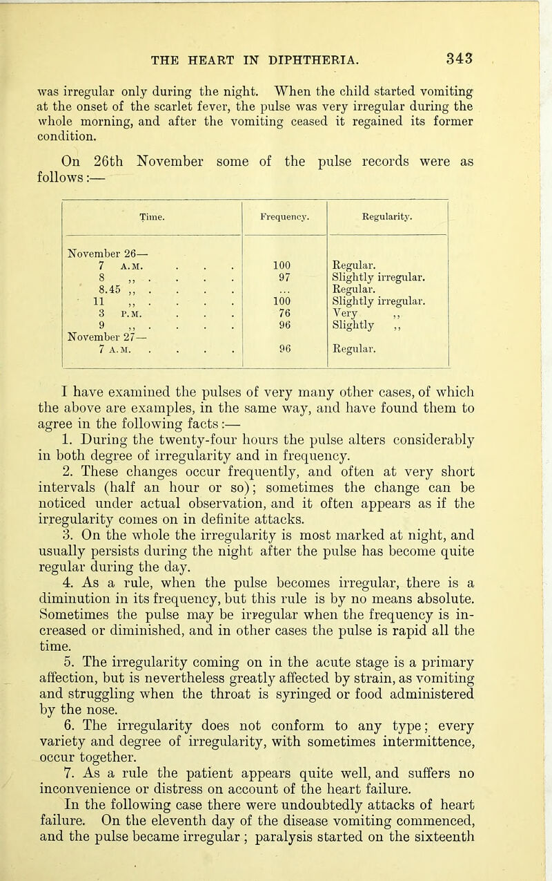 was irregular only during the night. When the child started vomiting at the onset of the scarlet fever, the pulse was very irregular during the whole morning, and after the vomiting ceased it regained its former condition. On 26th November some of the pulse records were as follows:— Time. Frequency. Regularity. November 26— 7 A.M. 100 Regular. 8 „ • ■ 97 Slightly irregular. 8.45 ,, . Regular. 11 ,, . 100 Slightly irregular. 3 P.M. 76 Very 9 ,, . 96 Slightly „ November 27— 7 A.M 96 Regular. I have examined the pulses of very many other cases, of which the above are examples, in the same way, and have found them to agree in the following facts:— 1. During the twenty-four hours the pulse alters considerably in both degree of irregularity and in frequency. 2. These changes occur frequently, and often at very short intervals (half an hour or so); sometimes the change can be noticed under actual observation, and it often appears as if the irregularity comes on in definite attacks. 3. On the whole the irregularity is most marked at night, and usually persists during the night after the pulse has become quite regular during the day. 4. As a rule, when the pulse becomes irregular, there is a diminution in its frequency, but this rule is by no means absolute. Sometimes the pulse may be irregular when the frequency is in- creased or diminished, and in other cases the pulse is rapid all the time. 5. The irregularity coming on in the acute stage is a primary affection, but is nevertheless greatly affected by strain, as vomiting and struggling when the throat is syringed or food administered by the nose. 6. The irregularity does not conform to any type; every variety and degree of irregularity, with sometimes intermittence, occur together. 7. As a rule the patient appears quite well, and suffers no inconvenience or distress on account of the heart failure. In the following case there were undoubtedly attacks of heart failure. On the eleventh day of the disease vomiting commenced, and the pulse became irregular ; paralysis started on the sixteenth