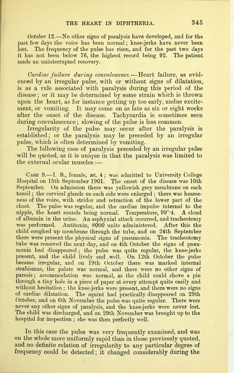 October 12.—No other signs of paralysis have developed, and for the past few days the voice has been normal; knee-jerks have never been lost. The frequency of the pulse has risen, and for the past two days it has not been below 76, the highest record being 92. The patient made an uninterrupted recovery. Cardiac failure during convalescence.—Heart failure, as evid- enced by an irregular pulse, with or without signs of dilatation, is as a rule associated with paralysis during this period of the disease; or it may be determined by some strain which is thrown upon the heart, as for instance getting up too early, undue excite- ment, or vomiting. It may come on as late as six or eight weeks after the onset of the disease. Tachycardia is sometimes seen during convalescence; slowing of the pulse is less common. Irregularity of the pulse may occur after the paralysis is established; or the paralysis may be preceded by an irregular pulse, which is often determined by vomiting. The following case of paralysis preceded by an irregular pulse will be quoted, as it is unique in that the paralysis was limited to the external ocular muscles Case 9.—I. S., female, set. 4; was admitted to University College Hospital on 15th September 1901. The onset of the disease was 10th September. On admission there was yellowish grey membrane on each tonsil; the cervical glands on each side were enlarged ; there was hoarse- ness of the voice, with stridor and retraction of the lower part of the chest. The pulse was regular, and the cardiac impulse internal to the nipple, the heart sounds being normal. Temperature, 99°‘4. A cloud of albumin in the urine. An asphyxial attack occurred, and tracheotomy was performed. Antitoxin, 8000 units administered. After this the child coughed up membrane through the tube, and on 24th September there were present the physical signs of pneumonia. The tracheotomy tube was removed the next day, and on 4th October the signs of pneu- monia had disappeared; the pulse was quite regular, the knee-jerks present, and the child lively and .well. On 12th October the pulse became irregular, and on 19th October there was marked internal strabismus, the palate was normal, and there were no other signs of paresis; accommodation was normal, as the child could shove a pin through a tiny hole in a piece of paper at every attempt quite easily and without hesitation ; the knee-jerks were present, and there were no signs of cardiac dilatation. The squint had practically disappeared on 29th October, and on 6th November the pulse was quite regular. There were never any other signs of paralysis, and the knee-jerks were never lost. The child was discharged, and on 29th November was brought up to the hospital for inspection; she was then perfectly well. In this case the pulse was very frequently examined, and was on the whole more uniformly rapid than in those previously quoted, and no definite relation of irregularity to any particular degree of frequency could be detected; it changed considerably during the