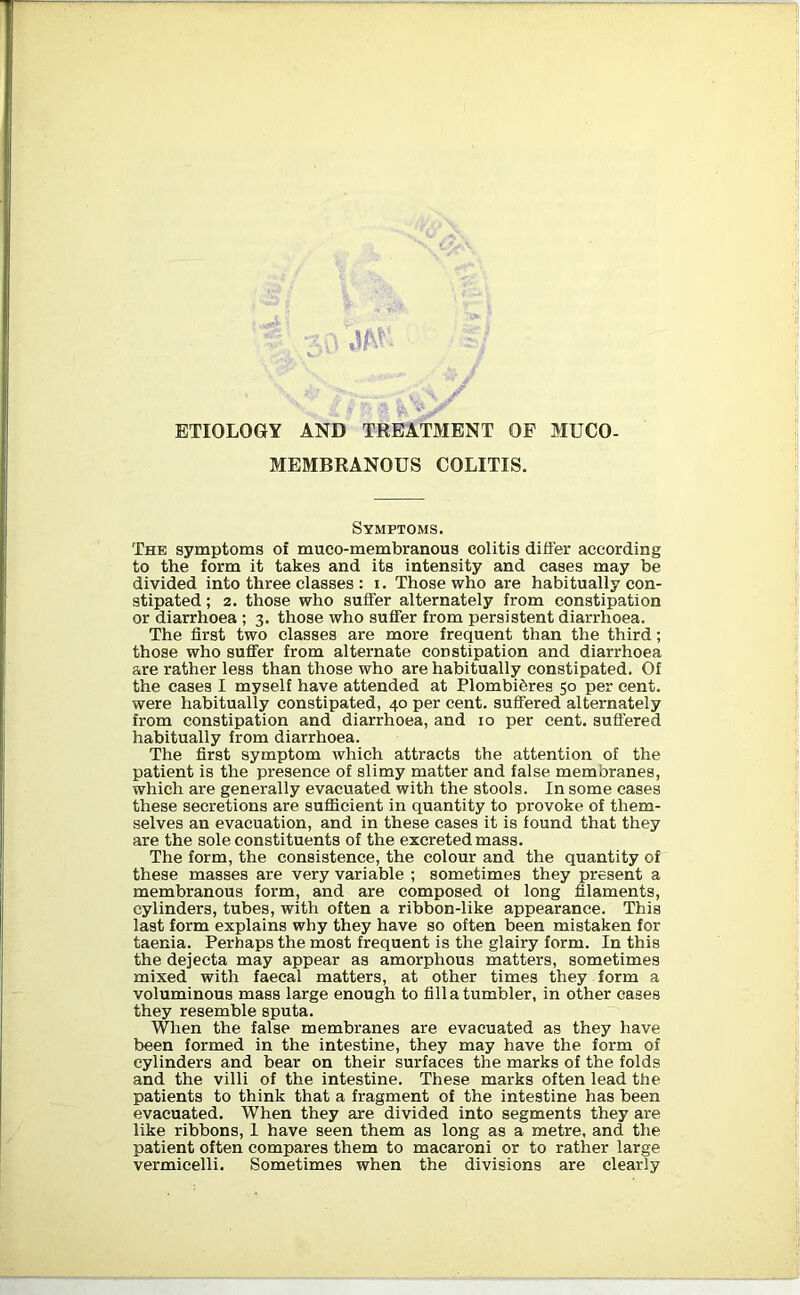 ?£i l ETIOLOGY AND TREATMENT OF MUCO- MEMBRANOUS COLITIS. Symptoms. The symptoms of muco-membranous colitis differ according to the form it takes and its intensity and cases may be divided into three classes : i. Those who are habitually con- stipated ; 2. those who suffer alternately from constipation or diarrhoea ; 3. those who suffer from persistent diarrhoea. The first two classes are more frequent than the third; those who suffer from alternate constipation and diarrhoea are rather less than those who are habitually constipated. Of the cases I myself have attended at Plombibres 50 per cent, were habitually constipated, 40 per cent, suffered alternately from constipation and diarrhoea, and 10 per cent, suffered habitually from diarrhoea. The first symptom which attracts the attention of the patient is the presence of slimy matter and false membranes, which are generally evacuated with the stools. In some cases these secretions are sufficient in quantity to provoke of them- selves an evacuation, and in these cases it is found that they are the sole constituents of the excreted mass. The form, the consistence, the colour and the quantity of these masses are very variable ; sometimes they present a membranous form, and are composed of long filaments, cylinders, tubes, with often a ribbon-like appearance. This last form explains why they have so often been mistaken for taenia. Perhaps the most frequent is the glairy form. In this the dejecta may appear as amorphous matters, sometimes mixed with faecal matters, at other times they form a voluminous mass large enough to fill a tumbler, in other cases they resemble sputa. When the false membranes are evacuated as they have been formed in the intestine, they may have the form of cylinders and bear on their surfaces the marks of the folds and the villi of the intestine. These marks often lead the patients to think that a fragment of the intestine has been evacuated. When they are divided into segments they are like ribbons, 1 have seen them as long as a metre, and the patient often compares them to macaroni or to rather large vermicelli. Sometimes when the divisions are clearly