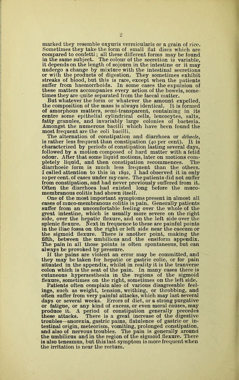 2 marked they resemble oxyuris vermicularis or a grain of rice. Sometimes they take the form of small flat discs which are compared to confetti; all these different forms may be found in the same subject. The colour of the secretion is variable, it depends on the length of sojourn in the intestine or it may undergo a change by mixture with the intestinal secretions or with the products of digestion. They sometimes exhibit streaks of blood, but this is rare, except when the patients suffer from haemorrhoids. In some cases the expulsion of these matters accompanies every action of the bowels, some- times they are quite separated from the faecal matter. But whatever the form or whatever the amount expelled, the composition of the mass is always identical. It is formed of amorphous matters, semi-transparent, containing in its centre some epithelial cylindrical cells, leucocytes, salts, fatty granules, and invariably large colonies of bacteria. Amongst the numerous bacilli which have been found the most frequent are the coli bacilli. The alternation of constipation and diarrhoea or debacle, is rather less frequent than constipation (40 per cent). It is characterized by periods of constipation lasting several days, followed by a motion composed of hard matter with a fetid odour. After that some liquid motions, later on motions com- pletely liquid, and then constipation recommences. The diarrhoeic form is much less frequent than the others. I called attention to this in 1892, I had observed it in only ioper cent, of cases under my care. The patients did not suffer from constipation, and had never previously suffered from it. Often the diarrhoea had existed long before the muco- membranous colitis had shown itself. One of the most important symptoms present in almost all cases of muco-membranous colitis is pain. Generally patients suffer from an uncomfortable feeling over the whole of the great intestine, which is usually more severe on the right side, over the hepatic flexure, and on the left side over the splenic flexure. Next in frequence to these are painful points in the iliac fossa on the right or left side near the caecum or the sigmoid flexure. There is another point, making the fifth, between the umbilicus and the ensiform appendix. The pain in all those points is often spontaneous, but can always be provoked by pressure. If the pains are violent an error may be committed, and they may be taken for hepatic or gastric colic, or for pain situated in the appendix, whilst in reality it is the tranverse colon which is the seat of the pain. In many cases there is cutaneous hyperaesthesia in the regions of the sigmoid flexure, sometimes on the right, sometimes on the left side. Patients often complain also of various disagreeable feel- ings, such as weight, tension, writhing, or throbbing, and often suffer from very painful attacks, which may last several days or several weeks. Errors of diet, or a strong purgative or fatigue, or any kind of excess, or even moral causes, may produce it. A period of constipation generally precedes these attacks. There is a great increase of the digestive troubles—anorexia, gastric pains, flatulence of gastric or in- testinal origin, meteorism, vomiting, prolonged constipation, and also of nervous troubles. The pain is generally around the umbilicus and in the region of the sigmoid flexure. There is also tenesmus, but this last symptom is more frequent when the irritation is near the rectum.
