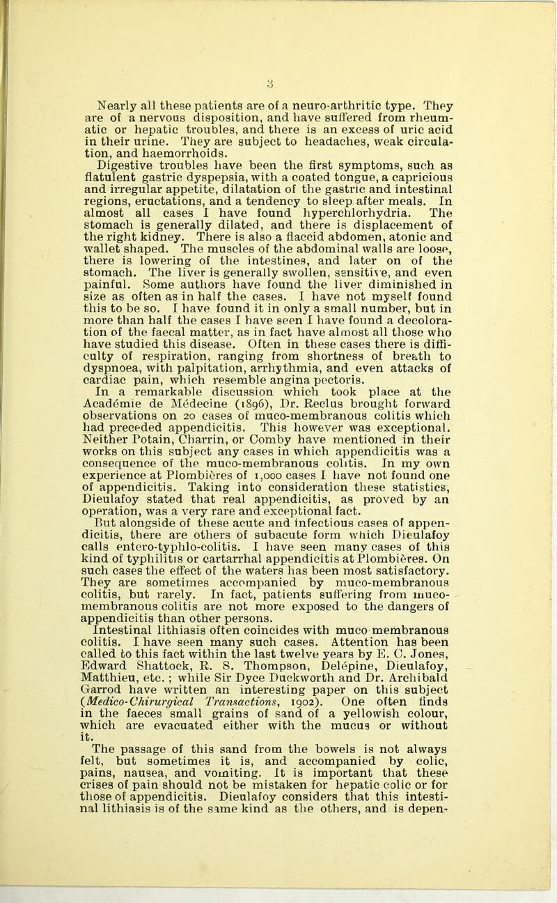 Nearly all these patients are of a neuro-arthritic type. They are of a nervous disposition, and have suffered from rheum- atic or hepatic troubles, and there is an excess of uric acid in their urine. They are subject to headaches, weak circula- tion, and haemorrhoids. Digestive troubles have been the first symptoms, such as flatulent gastric dyspepsia, with a coated tongue, a capricious and irregular appetite, dilatation of the gastric and intestinal regions, eructations, and a tendency to sleep after meals. In almost all cases I have found hyperchlorhydria. The stomach is generally dilated, and there is displacement of the right kidney. There is also a flaccid abdomen, atonic and wallet shaped. The muscles of the abdominal walls are loose, there is lowering of the intestines, and later on of the stomach. The liver is generally swollen, sensitive, and even painful. Some authors have found the liver diminished in size as often as in half the cases. I have not myself found this to be so. I have found it in only a small number, but in more than half the cases I have seen I have found a decolora- tion of the faecal matter, as in fact have almost all those who have studied this disease. Often in these cases there is diffi- culty of respiration, ranging from shortness of breath to dyspnoea, with palpitation, arrhythmia, and even attacks of cardiac pain, which resemble angina pectoris. In a remarkable discussion which took place at the Acaddmie de Medecine (1896), Dr. Reclus brought forward observations on 20 cases of muco-membranous colitis which had preceded appendicitis. This however was exceptional. Neither Potain, Charrin, or Comby have mentioned in their works on this subject any cases in which appendicitis was a consequence of the muco-membranous colitis. In my own experience at Plombieres of 1,000 cases I have not found one of appendicitis. Taking into consideration these statistics, Dieulafoy stated that real appendicitis, as proved by an operation, was a very rare and exceptional fact. But alongside of these acute and infectious cases of appen- dicitis, there are others of subacute form which Dieulafoy calls entero-typhlo-colitis. I have seen many cases of this kind of typhilitis or cartarrhal appendicitis at Plombieres. On such cases the effect of the waters has been most satisfactory. They are sometimes accompanied by muco-membranous colitis, but rarely. In fact, patients suffering from muco- membranous colitis are not more exposed to the dangers of appendicitis than other persons. Intestinal lithiasis often coincides with muco membranous colitis. I have seen many such cases. Attention has been called to this fact within the last twelve years by E. C. Jones, Edward Shattock, R. S. Thompson, Delepine, Dieulafoy, Matthieu, etc.; while Sir Dyce Duckworth and Dr. Archibald Garrod have written an interesting paper on this subject (Medico-Chirurgical Transactions, 1902). One often finds in the faeces small grains of sand of a yellowish colour, which are evacuated either with the mucus or without it. The passage of this sand from the bowels is not always felt, but sometimes it is, and accompanied by colic, pains, nausea, and vomiting. It is important that these crises of pain should not be mistaken for hepatic colic or for those of appendicitis. Dieulafoy considers that this intesti- nal lithiasis is of the same kind as the others, and is depen-