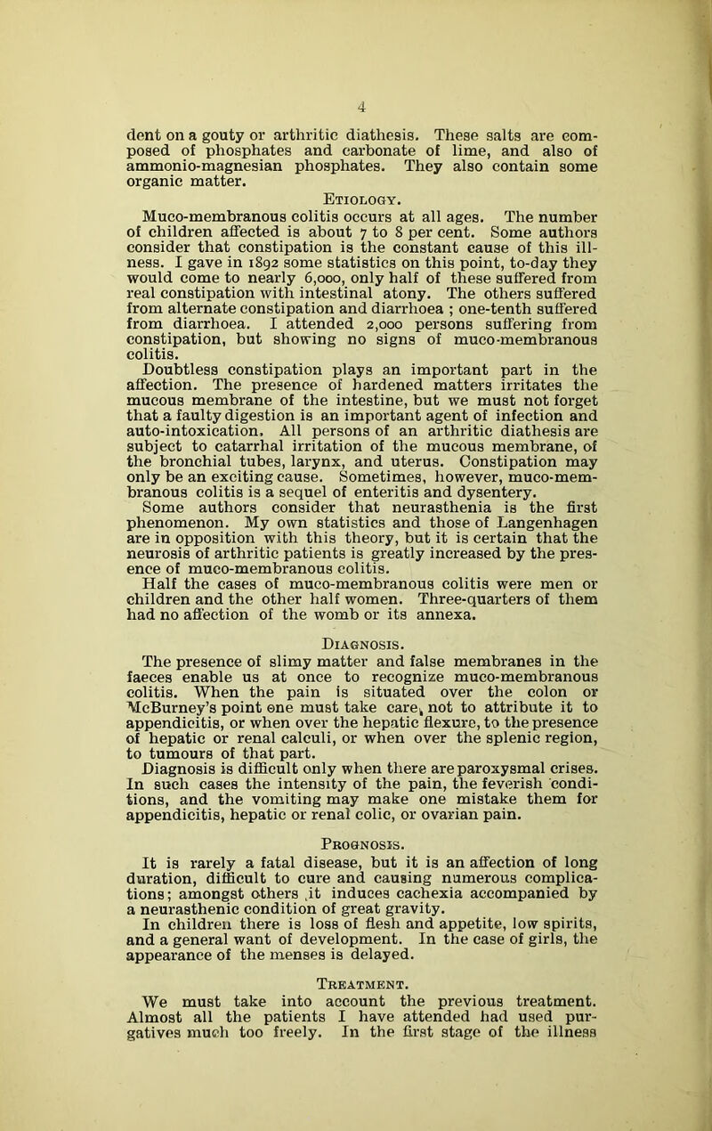 dont on a gouty or arthritic diathesis. These salts are com- posed of phosphates and carbonate of lime, and also of ammonio-magnesian phosphates. They also contain some organic matter. Etiology. Muco-membranous colitis occurs at all ages. The number of children affected is about 7 to 8 per cent. Some authors consider that constipation is the constant cause of this ill- ness. I gave in 1892 some statistics on this point, to-day they would come to nearly 6,000, only half of these suffered from real constipation with intestinal atony. The others suffered from alternate constipation and diarrhoea ; one-tenth suffered from diarrhoea. I attended 2,000 persons suffering from constipation, but showing no signs of muco-membranous colitis. Doubtless constipation plays an important part in the affection. The presence of hardened matters irritates the mucous membrane of the intestine, but we must not forget that a faulty digestion is an important agent of infection and auto-intoxication. All persons of an arthritic diathesis are subject to catarrhal irritation of the mucous membrane, of the bronchial tubes, larynx, and uterus. Constipation may only be an exciting cause. Sometimes, however, muco-mem- branous colitis is a sequel of enteritis and dysentery. Some authors consider that neurasthenia is the first phenomenon. My own statistics and those of Langenhagen are in opposition with this theory, but it is certain that the neurosis of arthritic patients is greatly increased by the pres- ence of muco-membranous colitis. Half the cases of muco-membranous colitis were men or children and the other half women. Three-quarters of them had no affection of the womb or its annexa. Diagnosis. The presence of slimy matter and false membranes in the faeces enable us at once to recognize muco-membranous colitis. When the pain is situated over the colon or WcBurney’s point one must take carek not to attribute it to appendicitis, or when over the hepatic flexure, to the presence of hepatic or renal calculi, or when over the splenic region, to tumours of that part. Diagnosis is difficult only when there are paroxysmal crises. In such cases the intensity of the pain, the feverish condi- tions, and the vomiting may make one mistake them for appendicitis, hepatic or renal colic, or ovarian pain. Prognosis. It is rarely a fatal disease, but it is an affection of long duration, difficult to cure and causing numerous complica- tions; amongst others ,it induces cachexia accompanied by a neurasthenic condition of great gravity. In children there is loss of flesh and appetite, low spirits, and a general want of development. In the case of girls, the appearance of the menses is delayed. Treatment. We must take into account the previous treatment. Almost all the patients I have attended had used pur- gatives much too freely. In the first stage of the illness