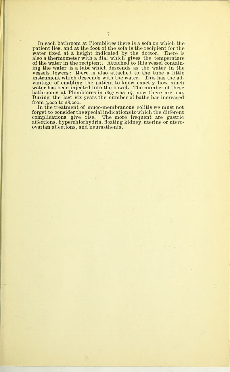 In each bathroom at Plombieres there is a sofa on which the patient lies, and at the foot of the sofa is the recipient for the water fixed at a height indicated by the doctor. There is also a thermometer with a dial which gives the temperature of the water in the recipient. Attached to this vessel contain- ing the water is a tube which descends as the water in the vessels lowers ; there is also attached to the tube a little instrument which descends with the water. This has the ad- vantage of enabling the patient to know exactly how much water has been injected into the bowel. The number of these bathrooms at Plombieres in 1897 was 15, now there are 100. During the last six years the number of baths has increased from 3,000 to 28,000. In the treatment of muco-membranous colitis we must not forget to consider the special indications to which the different complications give rise. The more frequent are gastric affections, hyperchlorhydria, floating kidney, uterine or utero- ovarian affections, and neurasthenia.