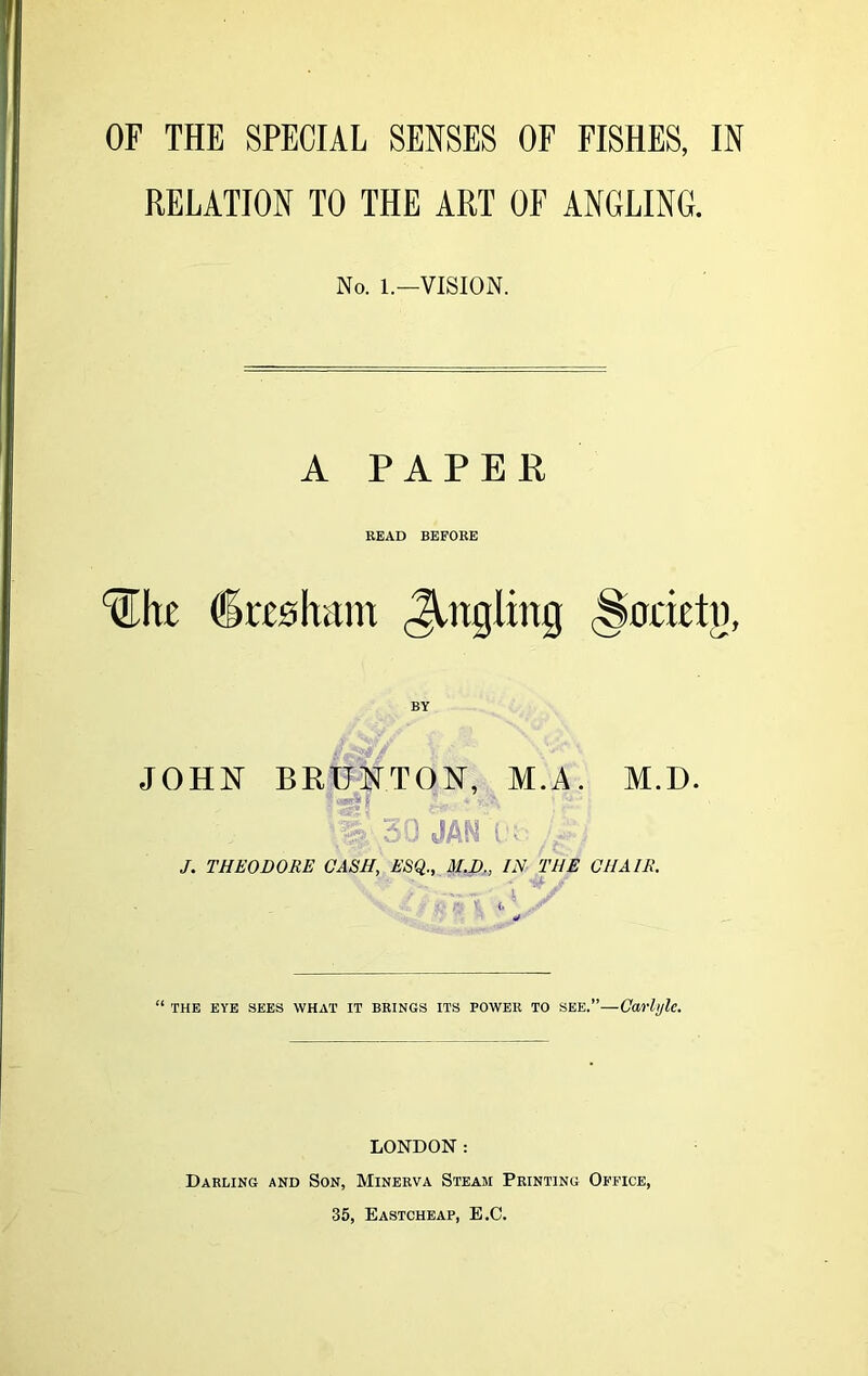 RELATION TO THE ART OF ANGLING. No. 1.—VISION. A PAPER READ BEFORE Uhe dreaham Jingling (Society, BY JOHN BRUNT ON, M.A. M.D. ;jj 30 JANX'b; J. THEODORE CASH, ESQ., M.D., IN THE CHAIR. “ THE EYE SEES WHAT IT BRINGS ITS POWER TO SEE.”—Carlyle. LONDON: Darling and Son, Minerva Steam Printing Office, 35, Eastcheap, E.C.