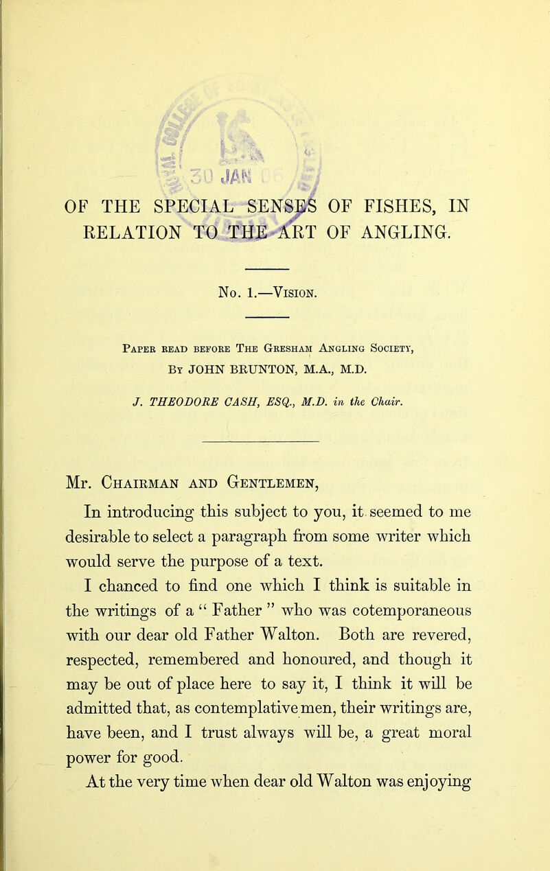 RELATION TO THE ART OF ANGLING. No. 1.—Vision. Paper read before The Gresham Angling Society, By JOHN BRUNTON, M.A., M.D. J. THEODORE CASH, ESQ., M.D. in the Chair. Mr. Chairman and Gentlemen, In introducing this subject to you, it seemed to me desirable to select a paragraph from some writer which wrnuld serve the purpose of a text. I chanced to find one which I think is suitable in the writings of a “ Father ” who was cotemporaneous with our dear old Father Walton. Both are revered, respected, remembered and honoured, and though it may be out of place here to say it, I think it will be admitted that, as contemplative men, their writings are, have been, and I trust always will be, a great moral power for good. At the very time when dear old Walton was enjoying