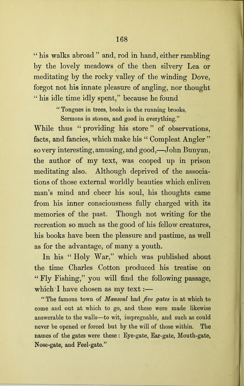 “ his walks abroad ” and, rod in hand, either rambling by the lovely meadows of the then silvery Lea or meditating by the rocky valley of the winding Dove, forgot not his innate pleasure of angling, nor thought “ his idle time idly spent,” because he found “ Tongues in trees, books in the running brooks. Sermons in stones, and good in everything.” While thus “ providing his store ” of observations, facts, and fancies, which make his “ Compleat Angler ” so very interesting, amusing, and good,—John Bunyan, the author of my text, was cooped up in prison meditating also. Although deprived of the associa- tions of those external worldly beauties which enliven man’s mind and cheer his soul, his thoughts came from his inner consciousness fully charged with its memories of the past. Though not writing for the recreation so much as the good of his fellow creatures, his books have been the pleasure and pastime, as well as for the advantage, of many a youth. In his “ Holy War,” which was published about the time Charles Cotton produced his treatise on “ Fly Fishing,” you will find the following passage, which I have chosen as my text:— “The famous town of Mansoul had five gates in at which to come and out at which to go, and these were made likewise answerable to the walls—to wit, impregnable, and such as could never be opened or forced but by the will of those within. The names of the gates were these : Eye-gate, Ear-gate, Mouth-gate, Nose-gate, and Feel-gate.”