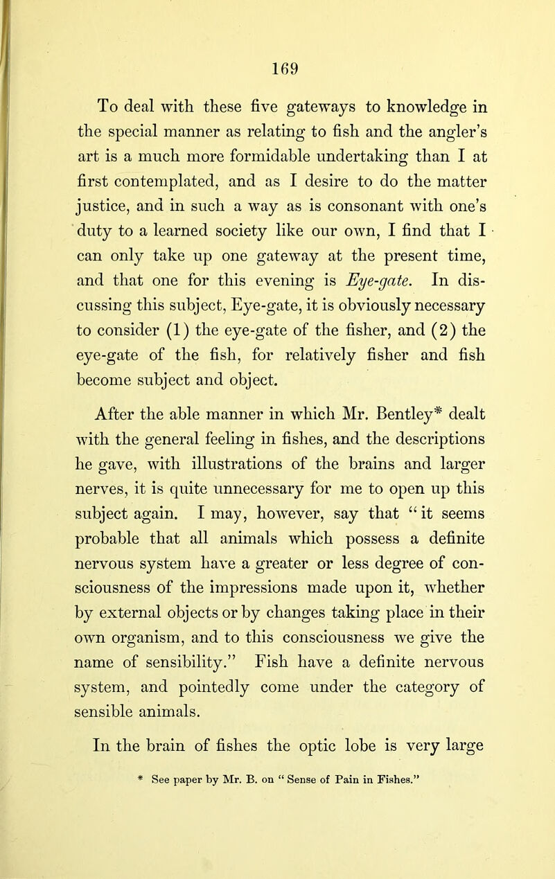 To deal with these five gateways to knowledge in the special manner as relating to fish and the angler’s art is a much more formidable undertaking than I at first contemplated, and as I desire to do the matter justice, and in such a way as is consonant with one’s duty to a learned society like our own, I find that I can only take up one gateway at the present time, and that one for this evening is Eye-gate. In dis- cussing this subject, Eye-gate, it is obviously necessary to consider (1) the eye-gate of the fisher, and (2) the eye-gate of the fish, for relatively fisher and fish become subject and object. After the able manner in which Mr. Bentley* dealt with the general feeling in fishes, and the descriptions he gave, with illustrations of the brains and larger nerves, it is quite unnecessary for me to open up this subject again. I may, however, say that “it seems probable that all animals which possess a definite nervous system have a greater or less degree of con- sciousness of the impressions made upon it, whether by external objects or by changes taking place in their own organism, and to this consciousness we give the name of sensibility.” Fish have a definite nervous system, and pointedly come under the category of sensible animals. In the brain of fishes the optic lobe is very large * See paper by Mr. B. on “ Sense of Pain in Fishes.'