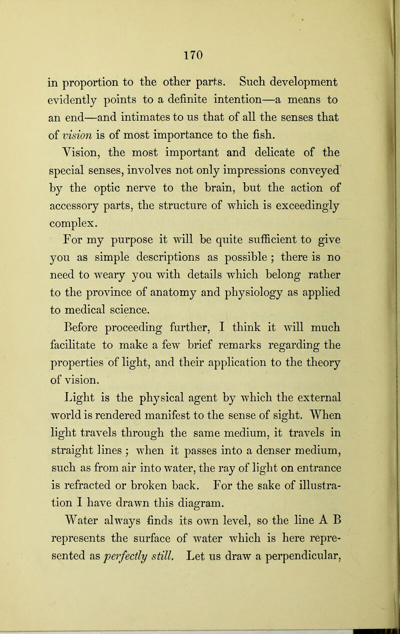 in proportion to the other parts. Such development evidently points to a definite intention—a means to an end—and intimates to us that of all the senses that of vision is of most importance to the fish. Vision, the most important and delicate of the special senses, involves not only impressions conveyed by the optic nerve to the brain, but the action of accessory parts, the structure of which is exceedingly complex. For my purpose it will be quite sufficient to give you as simple descriptions as possible ; there is no need to weary you with details which belong rather to the province of anatomy and physiology as applied to medical science. Before proceeding further, I think it will much facilitate to make a few brief remarks regarding the properties of light, and their application to the theory of vision. Light is the physical agent by which the external world is rendered manifest to the sense of sight. When light travels through the same medium, it travels in straight lines ; when it passes into a denser medium, such as from air into water, the ray of light on entrance is refracted or broken back. For the sake of illustra- tion I have drawn this diagram. Water always finds its own level, so the line A B represents the surface of water which is here repre- sented as perfectly still. Let us draw a perpendicular,