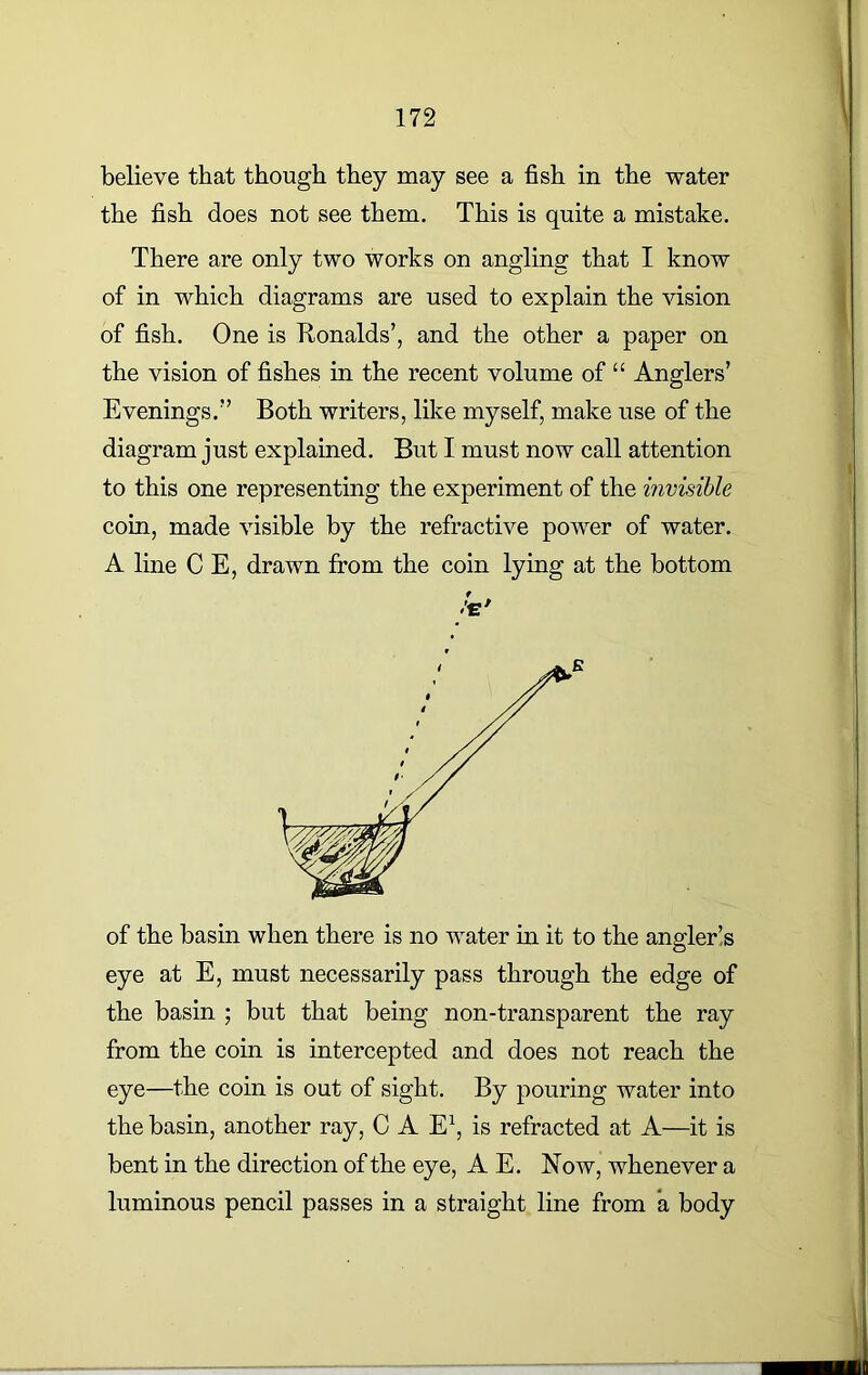 believe that though they may see a fish in the water the fish does not see them. This is quite a mistake. There are only two works on angling that I know of in which diagrams are used to explain the vision of fish. One is Tionalds’, and the other a paper on the vision of fishes in the recent volume of “ Anglers’ Evenings.” Both writers, like myself, make use of the diagram just explained. But I must now call attention to this one representing the experiment of the invisible coin, made visible by the refractive power of water. A line C E, drawn from the coin lying at the bottom f /c/ of the basin when there is no water in it to the angler’,s eye at E, must necessarily pass through the edge of the basin ; but that being non-transparent the ray from the coin is intercepted and does not reach the eye—the coin is out of sight. By pouring water into the basin, another ray, C A E1, is refracted at A—it is bent in the direction of the eye, A E. Now, whenever a luminous pencil passes in a straight line from a body