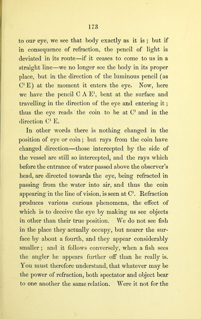 to our eye, we see that body exactly as it is ; but if in consequence of refraction, the pencil of light is deviated in its route—if it ceases to come to us in a straight line—we no longer see the body in its proper place, but in the direction of the luminous pencil (as C1 E) at the moment it enters the eye. Now, here we have the pencil C A E1, bent at the surface and travelling in the direction of the eye and entering it; thus the eye reads' the coin to be at C1 and in the direction C1 E. In other words there is nothing changed in the position of eye or coin; but rays from the coin have changed direction—those intercepted by the side of the vessel are still so intercepted, and the rays which before the entrance of water passed above the observer’s head, are directed towards the eye, being refracted in passing from the water into air, and thus the coin appearing in the line of vision, is seen at C1. Refraction produces various curious phenomena, the effect of which is to deceive the eye by making us see objects in other than their true position. We do not see fish in the place they actually occupy, but nearer the sur- face by about a fourth, and they appear considerably smaller ; and it follows conversely, when a fish sees the angler he appears further off than he really is. You must therefore understand, that whatever may be the power of refraction, both spectator and object bear to one another the same relation. Were it not for the