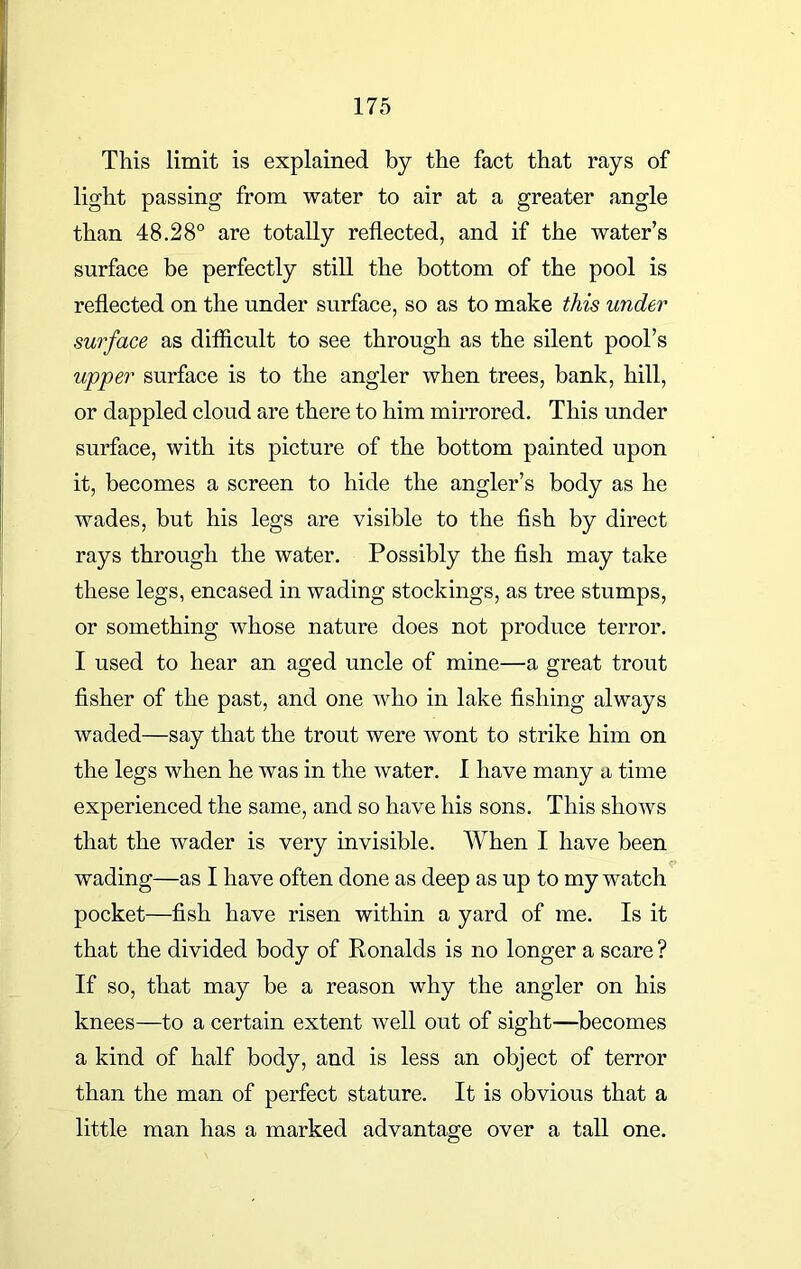 This limit is explained by the fact that rays of light passing from water to air at a greater angle than 48.28° are totally reflected, and if the water’s surface be perfectly still the bottom of the pool is reflected on the under surface, so as to make this under surface as difficult to see through as the silent pool’s upper surface is to the angler when trees, bank, hill, or dappled cloud are there to him mirrored. This under surface, with its picture of the bottom painted upon it, becomes a screen to hide the angler’s body as he wades, but his legs are visible to the fish by direct rays through the water. Possibly the fish may take these legs, encased in wading stockings, as tree stumps, or something whose nature does not produce terror. I used to hear an aged uncle of mine—a great trout fisher of the past, and one who in lake fishing always waded—say that the trout were wont to strike him on the legs when he was in the water. I have many a time experienced the same, and so have his sons. This shows that the wader is very invisible. When I have been wading—as I have often done as deep as up to my watch pocket—fish have risen within a yard of me. Is it that the divided body of Ronalds is no longer a scare ? If so, that may be a reason why the angler on his knees—to a certain extent well out of sight—becomes a kind of half body, and is less an object of terror than the man of perfect stature. It is obvious that a little man has a marked advantage over a tall one.