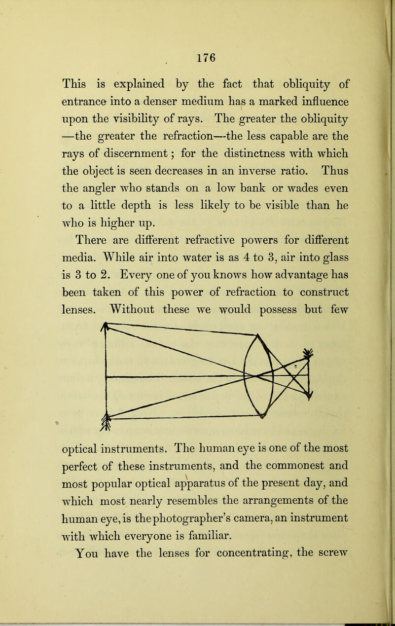 This is explained by the fact that obliquity of entrance into a denser medium has a marked influence upon the visibility of rays. The greater the obliquity —the greater the refraction—the less capable are the rays of discernment; for the distinctness with which the object is seen decreases in an inverse ratio. Thus the angler who stands on a low bank or wades even to a little depth is less likely to be visible than he who is higher up. There are different refractive powers for different media. While air into water is as 4 to 3, air into glass is 3 to 2. Every one of you knows how advantage has been taken of this power of refraction to construct lenses. Without these we would possess but few optical instruments. The human eye is one of the most perfect of these instruments, and the commonest and most popular optical apparatus of the present day, and which most nearly resembles the arrangements of the human eye, is the photographer’s camera, an instrument with which everyone is familiar. You have the lenses for concentrating, the screw