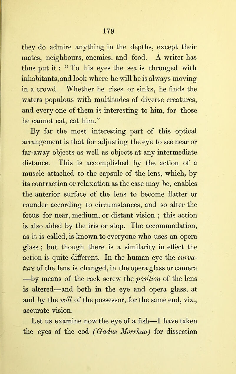 they do admire anything in the depths, except their mates, neighbours, enemies, and food. A writer has thus put it : “To his eyes the sea is thronged with inhabitants, and look where he will he is always moving in a crowd. Whether he rises or sinks, he finds the waters populous with multitudes of diverse creatures, and every one of them is interesting to him, for those he cannot eat, eat him.” By far the most interesting part of this optical arrangement is that for adjusting the eye to see near or far-away objects as well as objects at any intermediate distance. This is accomplished by the action of a muscle attached to the capsule of the lens, which, by its contraction or relaxation as the case may be, enables the anterior surface of the lens to become flatter or rounder according to circumstances, and so alter the focus for near, medium, or distant vision ; this action is also aided by the iris or stop. The accommodation, as it is called, is known to everyone who uses an opera glass ; but though there is a similarity in effect the action is quite different. In the human eye the curva- ture of the lens is changed, in the opera glass or camera —by means of the rack screw the position of the lens is altered—and both in the eye and opera glass, at and by the will of the possessor, for the same end, viz., accurate vision. Let us examine now the eye of a fish—I have taken the eyes of the cod (Gadus Morrhua) for dissection