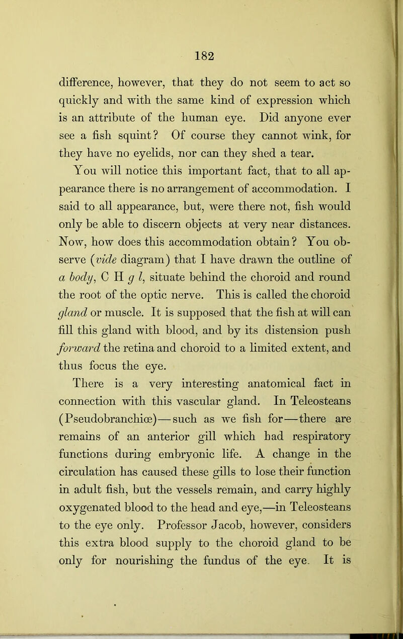 difference, however, that they do not seem to act so quickly and with the same kind of expression which is an attribute of the human eye. Did anyone ever see a fish squint? Of course they cannot wink, for they have no eyelids, nor can they shed a tear. You will notice this important fact, that to all ap- pearance there is no arrangement of accommodation. I said to all appearance, but, were there not, fish would only be able to discern objects at very near distances. Now, how does this accommodation obtain? You ob- serve (vide diagram) that I have drawn the outline of a body, C H g situate behind the choroid and round the root of the optic nerve. This is called the choroid gland or muscle. It is supposed that the fish at will can fill this gland with blood, and by its distension push forward the retina and choroid to a limited extent, and thus focus the eye. There is a very interesting anatomical fact in connection with this vascular gland. In Teleosteans (Pseudobranchice)—such as we fish for—there are remains of an anterior gill which had respiratory functions during embryonic life. A change in the circulation has caused these gills to lose their function in adult fish, but the vessels remain, and carry highly oxygenated blood to the head and eye,—in Teleosteans to the eye only. Professor Jacob, however, considers this extra blood supply to the choroid gland to be only for nourishing the fundus of the eye. It is