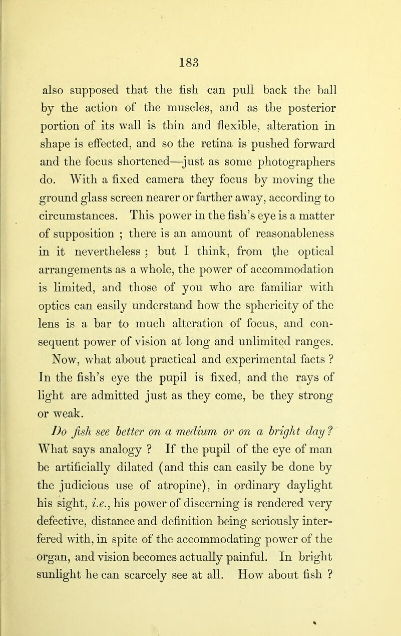also supposed that the hsh can pull back the ball by the action of the muscles, and as the posterior portion of its wall is thin and flexible, alteration in shape is effected, and so the retina is pushed forward and the focus shortened—-just as some photographers do. With a fixed camera they focus by moving the ground glass screen nearer or farther away, according to circumstances. This power in the fish’s eye is a matter of supposition ; there is an amount of reasonableness in it nevertheless ; but I think, from the optical arrangements as a whole, the power of accommodation is limited, and those of you who are familiar with optics can easily understand how the sphericity of the lens is a bar to much alteration of focus, and con- sequent power of vision at long and unlimited ranges. Now, what about practical and experimental facts ? In the fish’s eye the pupil is fixed, and the rays of light are admitted just as they come, be they strong or weak. Do fish see better on a medium or on a bright day ? What says analogy ? If the pupil of the eye of man be artificially dilated (and this can easily be done by the judicious use of atropine), in ordinary daylight his sight, i.e., his power of discerning is rendered very defective, distance and definition being seriously inter- fered with, in spite of the accommodating power of the organ, and vision becomes actually painful. In bright sunlight he can scarcely see at all. How about fish ?