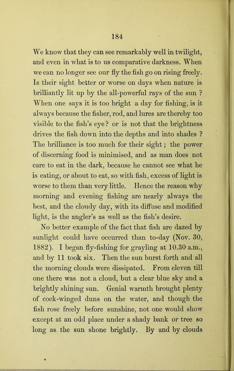 We know that they can see remarkably well in twilight, and even in what is to us comparative darkness. When we can no longer see our fly the fish go on rising freely. Is their sight better or worse on days when nature is brilliantly lit up by the all-powerful rays of the sun ? When one says it is too bright a day for fishing, is it always because the fisher, rod, and lures are thereby too visible to the fish’s eye ? or is not that the brightness drives the fish down into the depths and into shades ? The brilliance is too much for their sight; the power of discerning food is minimised, and as man does not care to eat in the dark, because he cannot see what he is eating, or about to eat, so with fish, excess of light is worse to them than very little. Hence the reason why morning and evening fishing are nearly always the best, and the cloudy day, with its diffuse and modified light, is the angler’s as well as the fish’s desire. No better example of the fact that fish are dazed by sunlight could have occurred than to-day (Nov. 30, 1882). I began fly-fishing for grayling at 10.30 a.m., and by 11 took six. Then the sun burst forth and all the morning clouds were dissipated. From eleven till one there was not a cloud, but a clear blue sky and a brightly shining sun. Genial warmth brought plenty of cock-winged duns on the water, and though the fish rose freely before sunshine, not one would show except at an odd place under a shady bank or tree so long as the sun shone brightly. By and by clouds