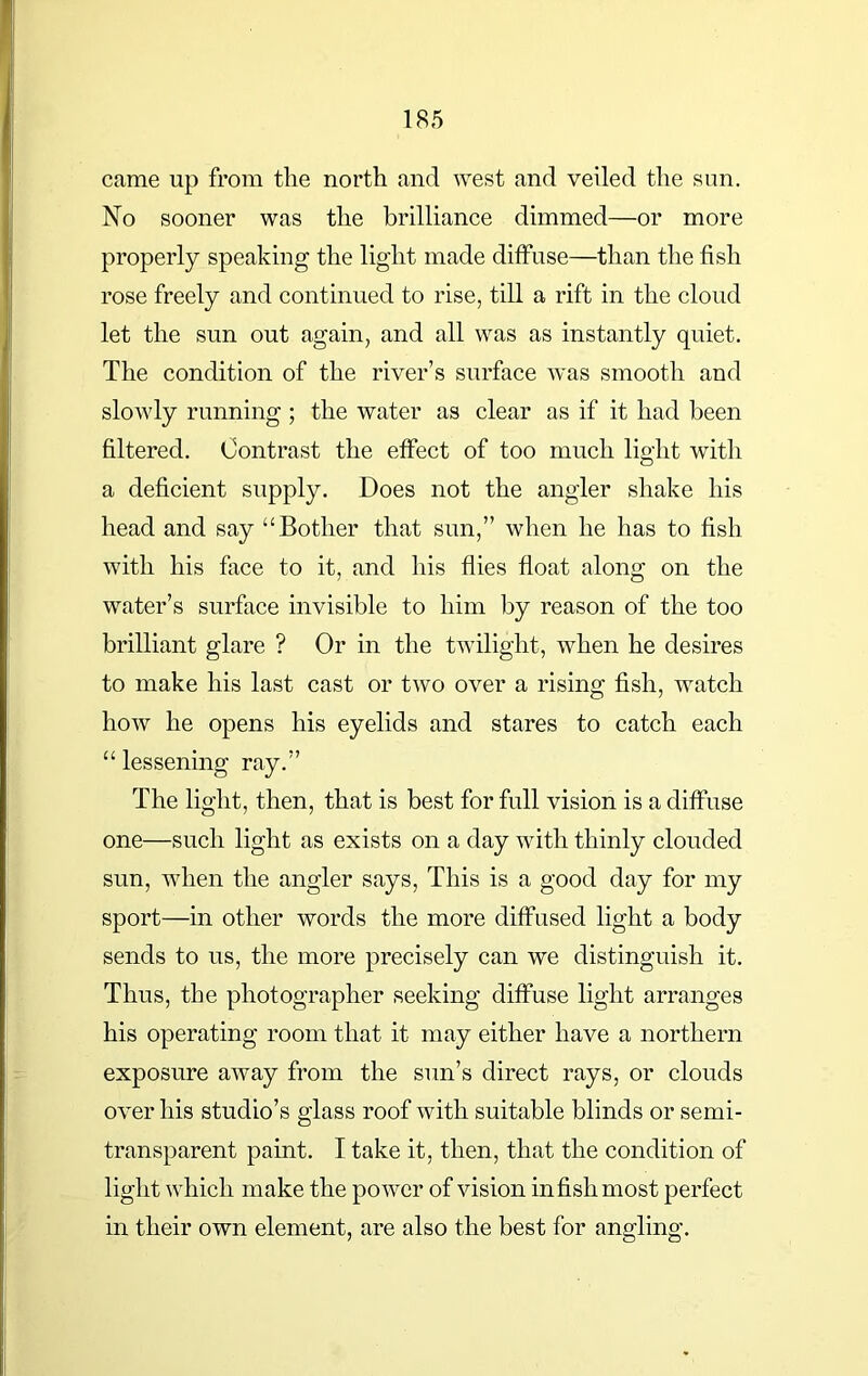 came up from the north and west and veiled the sun. No sooner was the brilliance dimmed—or more properly speaking the light made diffuse—than the fish rose freely and continued to rise, till a rift in the cloud let the sun out again, and all was as instantly quiet. The condition of the river’s surface was smooth and slowly running ; the water as clear as if it had been filtered. Contrast the effect of too much light with a deficient supply. Does not the angler shake his head and say “Bother that sun,” when he has to fish with his face to it, and his flies float along on the water’s surface invisible to him by reason of the too brilliant glare ? Or in the twilight, when he desires to make his last cast or two over a rising fish, watch how he opens his eyelids and stares to catch each “ lessening ray.” The light, then, that is best for full vision is a diffuse one—such light as exists on a day with thinly clouded sun, when the angler says, This is a good day for my sport—in other words the more diffused light a body sends to us, the more precisely can we distinguish it. Thus, the photographer seeking diffuse light arranges his operating room that it may either have a northern exposure away from the sun’s direct rays, or clouds over his studio’s glass roof with suitable blinds or semi- transparent paint. I take it, then, that the condition of light which make the power of vision in fish most perfect in their own element, are also the best for angling.