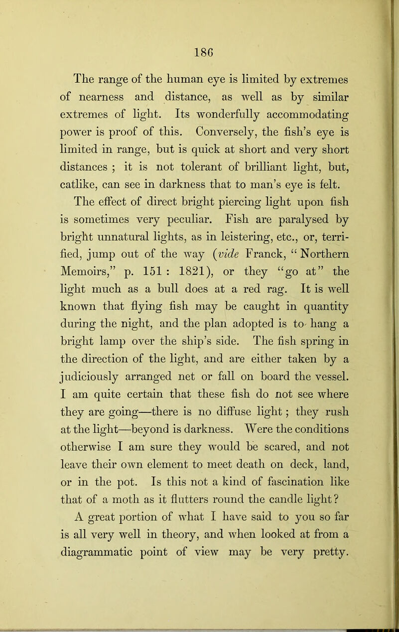 The range of the human eye is limited by extremes of nearness and distance, as well as by similar extremes of light. Its wonderfully accommodating power is proof of this. Conversely, the fish’s eye is limited in range, but is quick at short and very short distances ; it is not tolerant of brilliant light, but, catlike, can see in darkness that to man’s eye is felt. The effect of direct bright piercing light upon fish is sometimes very peculiar. Fish are paralysed by bright unnatural lights, as in leistering, etc., or, terri- fied, jump out of the way (iride Franck, “ Northern Memoirs,” p. 151 : 1821), or they “go at” the light much as a bull does at a red rag. It is well known that flying fish may be caught in quantity during the night, and the plan adopted is to- hang a bright lamp over the ship’s side. The fish spring in the direction of the light, and are either taken by a judiciously arranged net or fall on board the vessel. I am quite certain that these fish do not see where they are going—there is no diffuse light; they rush at the light—beyond is darkness. Were the conditions otherwise I am sure they would be scared, and not leave their own element to meet death on deck, land, or in the pot. Is this not a kind of fascination like that of a moth as it flutters round the candle light? A great portion of what I have said to you so far is all very well in theory, and when looked at from a diagrammatic point of view may be very pretty.