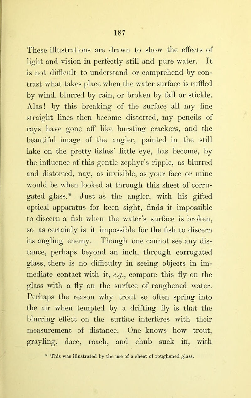 These illustrations are drawn to show the effects of light and vision in perfectly still and pure water. It is not difficult to understand or comprehend by con- trast what takes place when the water surface is ruffled by wind, blurred by rain, or broken by fall or stickle. Alas! by this breaking of the surface all my fine straight lines then become distorted, my pencils of rays have gone off like bursting crackers, and the beautiful image of the angler, painted in the still lake on the pretty fishes’ little eye, has become, by the influence of this gentle zephyr’s ripple, as blurred and distorted, nay, as invisible, as your face or mine would be when looked at through this sheet of corru- gated glass.* Just as the angler, with his gifted optical apparatus for keen sight, finds it impossible to discern a fish when the water’s surface is broken, so as certainly is it impossible for the fish to discern its angling enemy. Though one cannot see any dis- tance, perhaps beyond an inch, through corrugated glass, there is no difficulty in seeing objects in im- mediate contact with it, e.g., compare this fly on the glass with a fly on the surface of roughened water. Perhaps the reason why trout so often spring into the air when tempted by a drifting fly is that the blurring effect on the surface interferes with their measurement of distance. One knows how trout, grayling, dace, roach, and chub suck in, with This was illustrated by the use of a sheet of roughened glass.