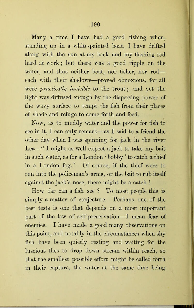 Many a time I have had a good fishing when, standing up in a white-painted boat, I have drifted along with the sun at my back and my flashing rod hard at work ; but there was a good ripple on the water, and thus neither boat, nor fisher, nor rod— each with their shadows—proved obnoxious, for all were practically invisible to the trout; and yet the light was diffused enough by the dispersing power of the wavy surface to tempt the fish from their places of shade and refuge to come forth and feed. Now, as to muddy water and the power for fish to see in it, I can only remark—as I said to a friend the other day when I was spinning for jack in the river Lea—“ I might as well expect a jack to take my bait in such water, as for a London 1 bobby ’ to catch a thief in a London fog.” Of course, if the thief were to run into the policeman’s arms, or the bait to rub itself against the jack’s nose, there might be a catch ! How far can a fish see ? To most people this is simply a matter of conjecture. Perhaps one of the best tests is one that depends on a most important part of the law of self-preservation—I mean fear of enemies. I have made a good many observations on this point, and notably in the circumstances when shy fish have been quietly resting and waiting for the luscious flies to drop down stream within reach, so that the smallest possible effort might be called forth in their capture, the water at the same time being