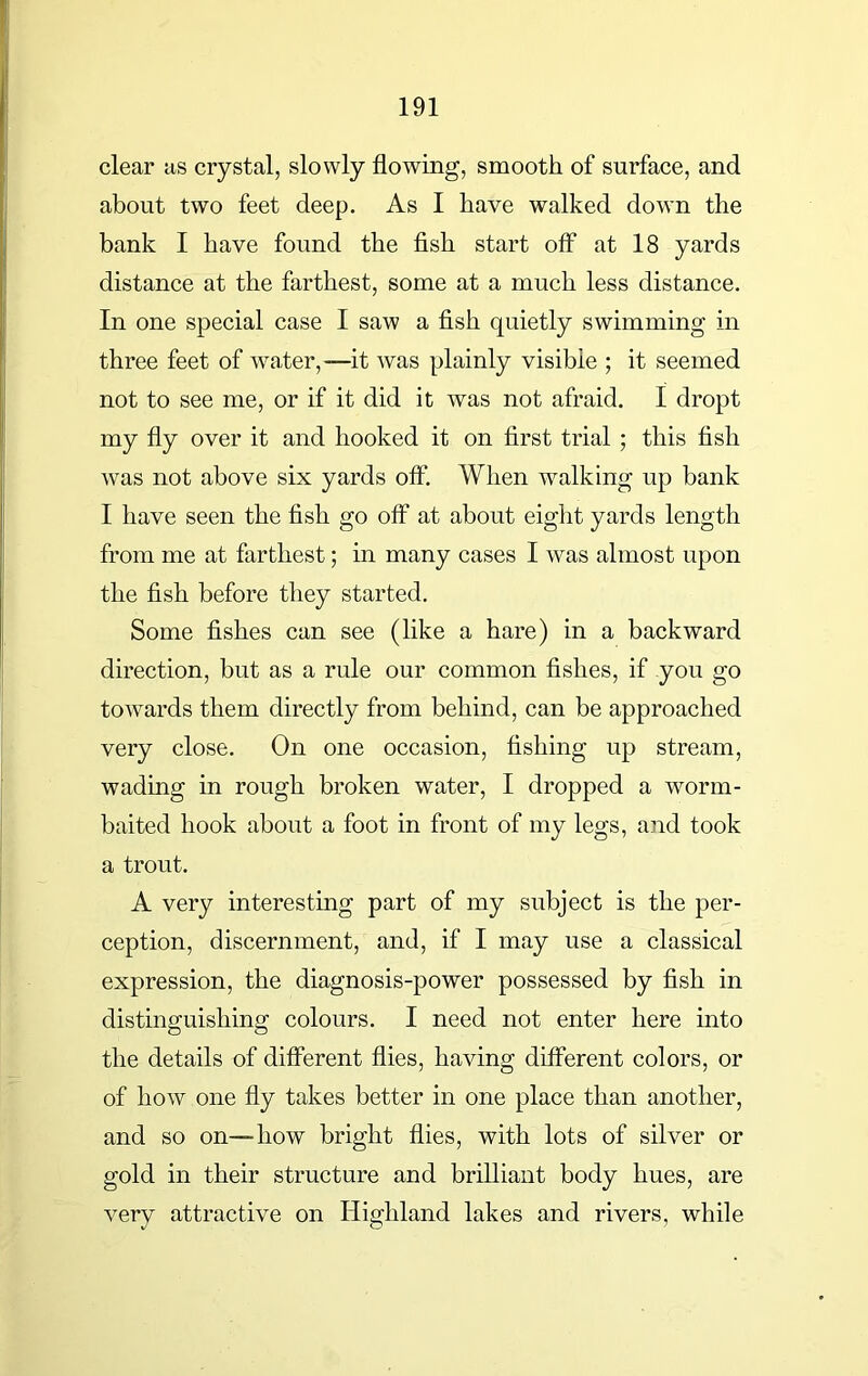 clear as crystal, slowly flowing, smooth of surface, and about two feet deep. As I have walked down the bank I have found the fish start off at 18 yards distance at the farthest, some at a much less distance. In one special case I saw a fish quietly swimming in three feet of water,—it was plainly visible ; it seemed not to see me, or if it did it was not afraid. I dropt my fly over it and hooked it on first trial ; this fish was not above six yards off. When walking up bank I have seen the fish go off at about eight yards length from me at farthest; in many cases I was almost upon the fish before they started. Some fishes can see (like a hare) in a backward direction, but as a rule our common fishes, if you go towards them directly from behind, can be approached very close. On one occasion, fishing up stream, wading in rough broken water, I dropped a wrorm- baited hook about a foot in front of my legs, and took a trout. A very interesting part of my subject is the per- ception, discernment, and, if I may use a classical expression, the diagnosis-power possessed by fish in distinguishing colours. I need not enter here into the details of different flies, having different colors, or of how one fly takes better in one place than another, and so on--how bright flies, with lots of silver or gold in their structure and brilliant body hues, are very attractive on Highland lakes and rivers, while