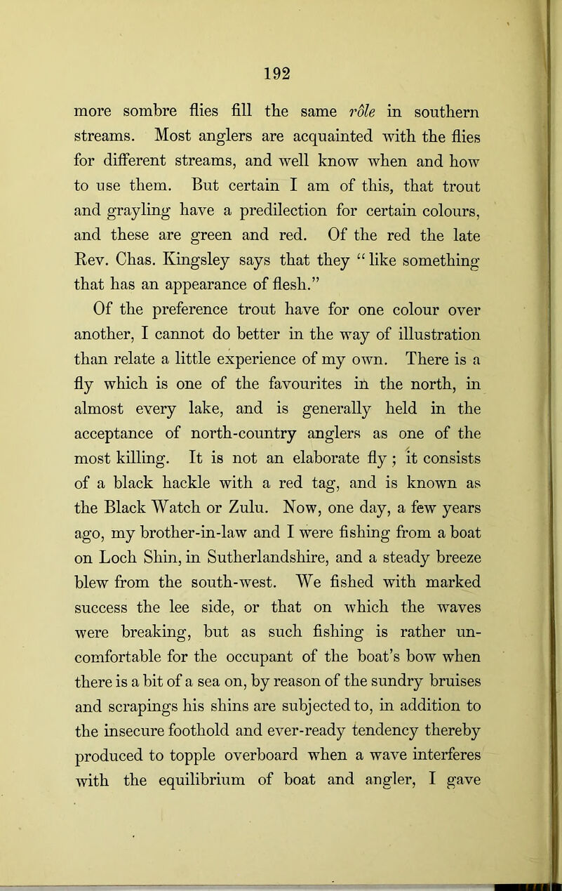 more sombre flies fill the same role in southern streams. Most anglers are acquainted with the flies for different streams, and well know when and how to use them. But certain I am of this, that trout and grayling have a predilection for certain colours, and these are green and red. Of the red the late Rev. Chas. Kingsley says that they “ like something that has an appearance of flesh.” Of the preference trout have for one colour over another, I cannot do better in the way of illustration than relate a little experience of my own. There is a fly which is one of the favourites ill the north, in almost every lake, and is generally held in the acceptance of north-country anglers as one of the most killing. It is not an elaborate fly ; it consists of a black hackle with a red tag, and is known as the Black Watch or Zulu. Now, one day, a few years ago, my brother-in-law and I were fishing from a boat on Loch Shin, in Sutherlandshire, and a steady breeze blew from the south-west. We fished with marked success the lee side, or that on which the waves were breaking, but as such fishing is rather un- comfortable for the occupant of the boat’s bow when there is a bit of a sea on, by reason of the sundry bruises and scrapings his shins are subjected to, in addition to the insecure foothold and ever-ready tendency thereby produced to topple overboard when a wave interferes with the equilibrium of boat and angler, I gave