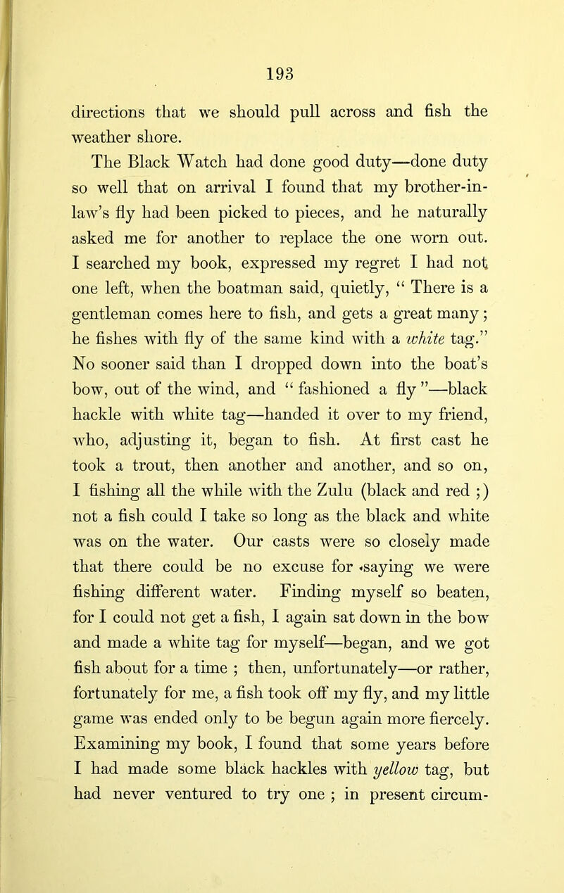 directions that we should pull across and fish the weather shore. The Black Watch had done good duty—done duty so well that on arrival I found that my brother-in- law’s fly had been picked to pieces, and he naturally asked me for another to replace the one worn out. I searched my book, expressed my regret I had nof one left, when the boatman said, quietly, “ There is a gentleman comes here to fish, and gets a great many; he fishes with fly of the same kind with a white tag.” No sooner said than I dropped down into the boat’s bow, out of the wind, and “ fashioned a fly ”—black hackle with white tag—handed it over to my friend, who, adjusting it, began to fish. At first cast he took a trout, then another and another, and so on, I fishing all the while with the Zulu (black and red ;) not a fish could I take so long as the black and white was on the water. Our casts were so closely made that there could be no excuse for «saying we were fishing different water. Finding myself so beaten, for I could not get a fish, I again sat down in the bow and made a white tag for myself—began, and we got fish about for a time ; then, unfortunately—or rather, fortunately for me, a fish took off my fly, and my little game was ended only to be begun again more fiercely. Examining my book, I found that some years before I had made some black hackles with yellow tag, but had never ventured to try one ; in present circum-