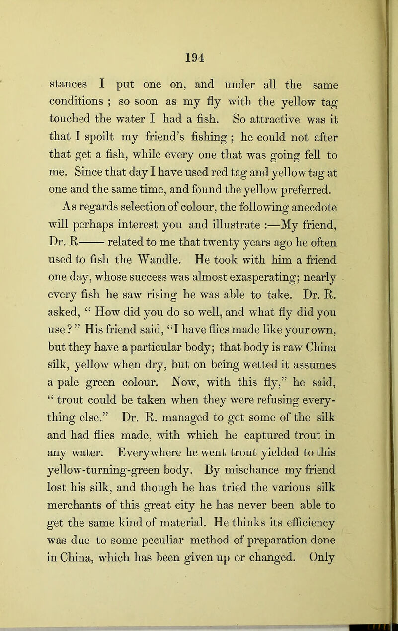 stances I put one on, and under all the same conditions ; so soon as my fly with the yellow tag touched the water I had a fish. So attractive was it that I spoilt my friend’s fishing ; he could not after that get a fish, while every one that was going fell to me. Since that day I have used red tag and yellow tag at one and the same time, and found the yellow preferred. As regards selection of colour, the following anecdote will perhaps interest you and illustrate :—My friend, Dr. R related to me that twenty years ago he often used to fish the Wandle. He took with him a friend one day, whose success was almost exasperating; nearly every fish he saw rising he was able to take. Dr. R. asked, “ How did you do so well, and what fly did you use ? ” His friend said, “I have flies made like your own, but they have a particular body; that body is raw China silk, yellow when dry, but on being wetted it assumes a pale green colour. Now, with this fly,” he said, “ trout could be taken when they were refusing every- thing else.” Dr. R. managed to get some of the silk and had flies made, with which he captured trout in any water. Everywhere he went trout yielded to this yellow-turning-green body. By mischance my friend lost his silk, and though he has tried the various silk merchants of this great city he has never been able to get the same kind of material. He thinks its efficiency was due to some peculiar method of preparation done in China, which has been given up or changed. Only