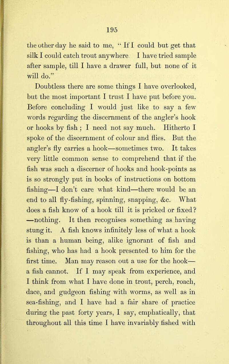 the other day he said to me, “ If I could but get that silk I could catch trout anywhere I have tried sample after sample, till I have a drawer full, but none of it will do.” Doubtless there are some things I have overlooked, but the most important I trust I have put before you. Before concluding I would just like to say a few words regarding the discernment of the angler’s hook or hooks by fish ; I need not say much. Hitherto I spoke of the discernment of colour and flies. But the angler’s fly carries a hook—sometimes two. It takes very little common sense to comprehend that if the fish was such a discerner of hooks and hook-points as is so strongly put in books of instructions on bottom fishing—I don’t care what kind—there would be an end to all fly-fishing, spinning, snapping, &c. What does a fish know of a hook till it is pricked or fixed ? —nothing. It then recognises something as having stung it. A fish knows infinitely less of what a hook is than a human being, alike ignorant of fish and fishing, who has had a hook presented to him for the first time. Man may reason out a use for the hook— a fish cannot. If I may speak from experience, and I think from what I have done in trout, perch, roach, dace, and gudgeon fishing with worms, as well as in sea-fishing, and I have had a fair share of practice during the past forty years, I say, emphatically, that throughout all this time I have invariably fished with