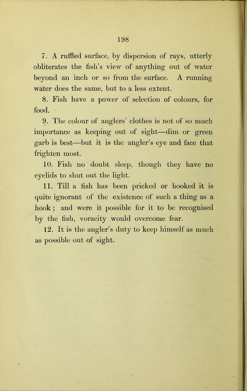 L 98 7. A ruffled surface, by dispersion of rays, utterly obliterates the fish’s view of anything out of water beyond an inch or so from the surface. A running water does the same, but to a less extent. 8. Fish have a power of selection of colours, for food. 9. The colour of anglers’ clothes is not of so much importance as keeping out of sight—dim or green garb is best—but it is the angler’s eye and face that frighten most. 10. Fish no doubt sleep, though they have no eyelids to shut out the light. 11. Till a fish has been pricked or hooked it is quite ignorant of the existence of such a thing as a hook ; and were it possible for it to be recognised by the fish, voracity would overcome fear. 12. It is the angler’s duty to keep himself as much as possible out of sight.