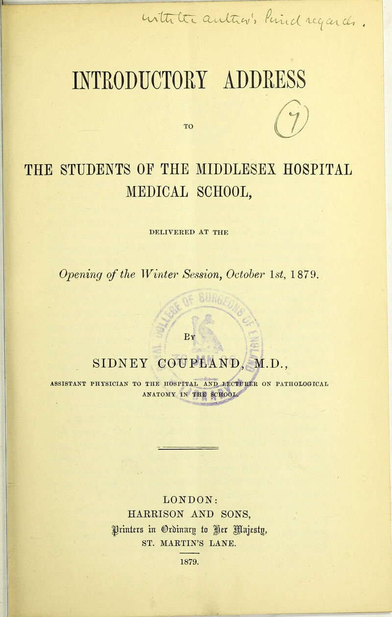 L'laXXx. Ccu ^UCc^CjL, INTRODUCTORY ADDRESS Q) THE STUDENTS OE THE MIDDLESEX HOSPITAL MEDICAL SCHOOL, DELIVERED AT THE Opening of the Winter Session, October l.< 1879. Ey SIDNEY COUPLAND, M.D., ASSISTANT PHYSICIAN TO THE HOSPITAL AND LECTURER ON PATHOLOGHCAL ANATOMY IN THE SCHOOL. LONDON: HARRISON AND SONS, printers in Drbinarg to Per $flajfstg, ST. MARTIN’S LANE. 1879.