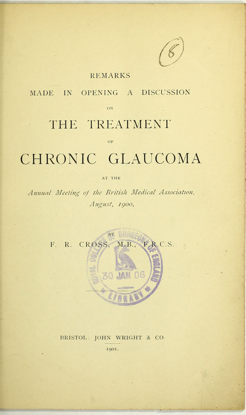 REMARKS MADE IN OPENING A DISCUSSION ON THE TREATMENT OF CHRONIC GLAUCOMA AT THE Annual Meeting of the British Medical Association, August, ipoo, E. R. CROSS, M. B., K.R.C.S. At ff, s M BRISTOL: JOHN WRIGHT & CO igoi.