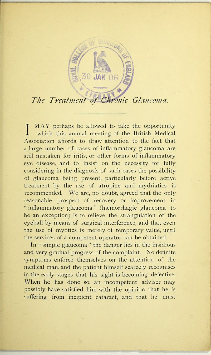 The Treatment of Chronic Glaucoma. I MAY perhaps be allowed to take the opportunity which this annual meeting of the British Medical Association affords to draw attention to the fact that a large number of cases of inflammatory glaucoma are still mistaken for iritis, or other forms of inflammatory eye disease, and to insist on the necessity for fully considering in the diagnosis of such cases the possibility of glaucoma being present, particularly before active treatment by the use of atropine and mydriatics is recommended. We are, no doubt, agreed that the only reasonable prospect of recovery or improvement in “ inflammatory glaucoma ” (haemorrhagic glaucoma to be an exception) is to relieve the strangulation of the eyeball by means of surgical interference, and that even the use of myotics is merely of temporary value, until the services of a competent operator can be obtained. In “ simple glaucoma ” the danger lies in the insidious and very gradual progress of the complaint. No definite symptoms enforce themselves on the attention of the medical man, and the patient himself scarcely recognises in the early stages that his sight is becoming defective. When he has done so, an incompetent adviser may possibly have satisfied him with the opinion that he is suffering from incipient cataract, and that he must