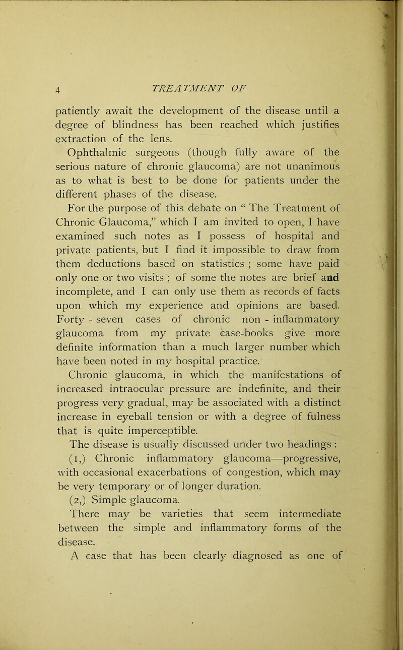 patiently await the development of the disease until a degree of blindness has been reached which justifies extraction of the lens. Ophthalmic surgeons (though fully aware of the serious nature of chronic glaucoma) are not unanimous as to what is best to be done for patients under the different phases of the disease. For the purpose of this debate on “ The Treatment of Chronic Glaucoma,” which I am invited to open, I have examined such notes as I possess of hospital and private patients, but I find it impossible to draw from them deductions based on statistics ; some have paid only one or two visits ; of some the notes are brief and incomplete, and I can only use them as records of facts upon which my experience and opinions are based. Forty - seven cases of chronic non - inflammatory glaucoma from my private case-books give more definite information than a much larger number which have been noted in my hospital practice. Chronic glaucoma, in which the manifestations of increased intraocular pressure are indefinite, and their progress very gradual, may be associated with a distinct increase in eyeball tension or with a degree of fulness that is quite imperceptible. The disease is usually discussed under two headings : (i,) Chronic inflammatory glaucoma—progressive, with occasional exacerbations of congestion, which may be very temporary or of longer duration. (2,) Simple glaucoma. There may be varieties that seem intermediate between the simple and inflammatory forms of the disease. A case that has been clearly diagnosed as one of