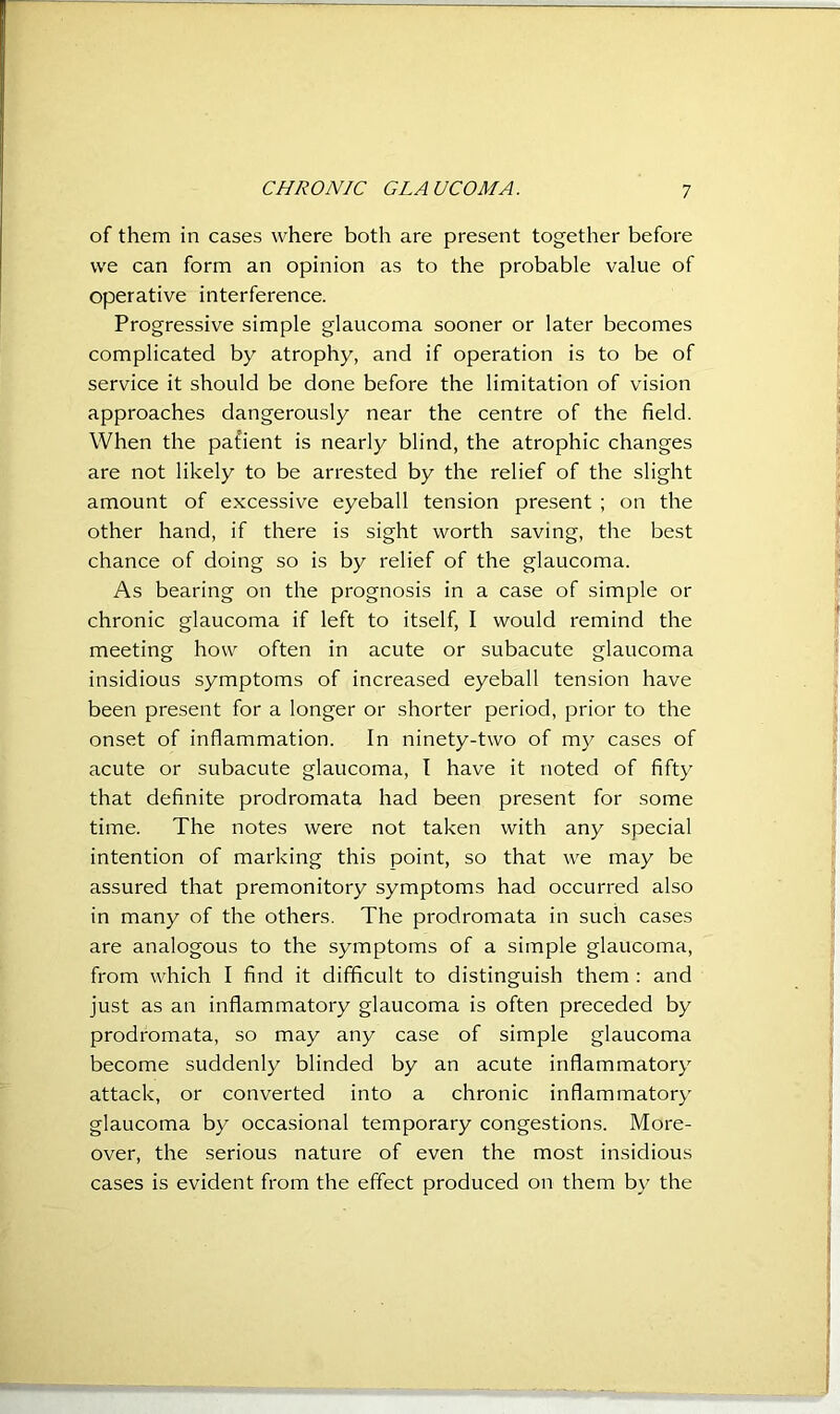 of them in cases where both are present together before we can form an opinion as to the probable value of operative interference. Progressive simple glaucoma sooner or later becomes complicated by atrophy, and if operation is to be of service it should be done before the limitation of vision approaches dangerously near the centre of the field. When the pat'ient is nearly blind, the atrophic changes are not likely to be arrested by the relief of the slight amount of excessive eyeball tension present ; on the other hand, if there is sight worth saving, the best chance of doing so is by relief of the glaucoma. As bearing on the prognosis in a case of simple or chronic glaucoma if left to itself, I would remind the meeting how often in acute or subacute glaucoma insidious symptoms of increased eyeball tension have been present for a longer or shorter period, prior to the onset of inflammation. In ninety-two of my cases of acute or subacute glaucoma, I have it noted of fifty that definite prodromata had been present for some time. The notes were not taken with any special intention of marking this point, so that we may be assured that premonitory symptoms had occurred also in many of the others. The prodromata in such cases are analogous to the symptoms of a simple glaucoma, from which I find it difficult to distinguish them : and just as an inflammatory glaucoma is often preceded by prodromata, so may any case of simple glaucoma become suddenly blinded by an acute inflammatory attack, or converted into a chronic inflammatory glaucoma by occasional temporary congestions. More- over, the serious nature of even the most insidious cases is evident from the effect produced on them by the