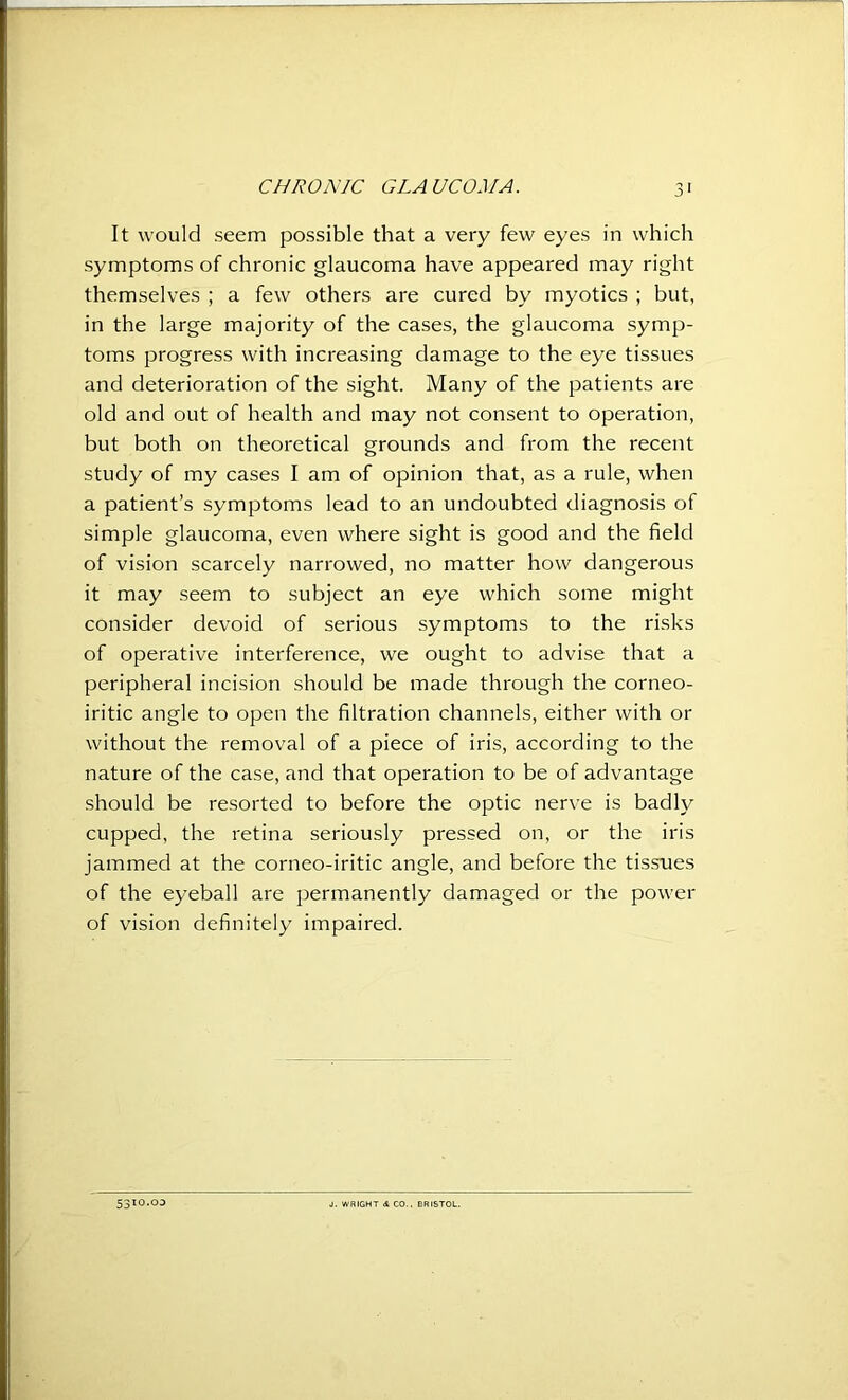 It would seem possible that a very few eyes in which symptoms of chronic glaucoma have appeared may right themselves ; a few others are cured by myotics ; but, in the large majority of the cases, the glaucoma symp- toms progress with increasing damage to the eye tissues and deterioration of the sight. Many of the patients are old and out of health and may not consent to operation, but both on theoretical grounds and from the recent study of my cases I am of opinion that, as a rule, when a patient’s symptoms lead to an undoubted diagnosis of simple glaucoma, even where sight is good and the field of vision scarcely narrowed, no matter how dangerous it may seem to subject an eye which some might consider devoid of serious symptoms to the risks of operative interference, we ought to advise that a peripheral incision should be made through the corneo- iritic angle to open the filtration channels, either with or without the removal of a piece of iris, according to the nature of the case, and that operation to be of advantage should be resorted to before the optic nerve is badly cupped, the retina seriously pressed on, or the iris jammed at the corneo-iritic angle, and before the tissues of the eyeball are permanently damaged or the power of vision definitely impaired. 5310.03 J. WRIGHT & CO.. BRISTOL.