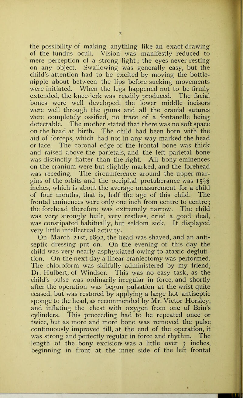 the possibility of making anything like an exact drawing of the fundus oculi. Vision was manifestly reduced to mere perception of a strong light; the eyes never resting on any object. Swallowing was generally easy, but the child’s attention had to be excited by moving the bottle- nipple about between the lips before sucking movements were initiated. When the legs happened not to be firmly extended, the knee-jerk was readily produced. The facial bones were well developed, the lower middle incisors were well through the gums and all the cranial sutures were completely ossified, no trace of a fontanelle being detectable. The mother stated that there was no soft space on the head at birth. The child had been born with the aid of forceps, which had not in any way marked the head or face. The coronal edge of the frontal bone was thick and raised above the parietals, and the left parietal bone was distinctly flatter than the right. All bony eminences on the cranium were but slightly marked, and the forehead was receding. The circumference around the upper mar- gins of the orbits and the occipital protuberance was 1554 inches, which is about the average measurement for a child of four months, that is, half the age of this child. The frontal eminences were only one inch from centre to centre ; the forehead therefore was extremely narrow. The child was very strongly built, very restless, cried a good deal, was constipated habitually, but seldom sick. It displayed very little intellectual activity. On March 21st, 1892, the head was shaved, and an anti- septic dressing put on. On the evening of this day the child was very nearly asphyxiated owing to ataxic degluti- tion. On the next day a linear craniectomy was performed. The chloroform was skilfully administered by my friend, Dr. Hulbert, of Windsor. This was no easy task, as the child’s pulse was ordinarily irregular in force, and shortly after the operation was begun pulsation at the wrist quite ceased, but was restored by applying a large hot antiseptic sponge to the head, as recommended by Mr. Victor Horsley, and inflating the chest with oxygen from one of Brin’s cylinders. This proceeding had to be repeated once or twice, but as more and more bone was removed the pulse continuously improved till, at the end of the operation, it was strong and perfectly regular in force and rhythm. The length of the bony excision’ was a little over 3 inches, beginning in front at the inner side of the left frontal