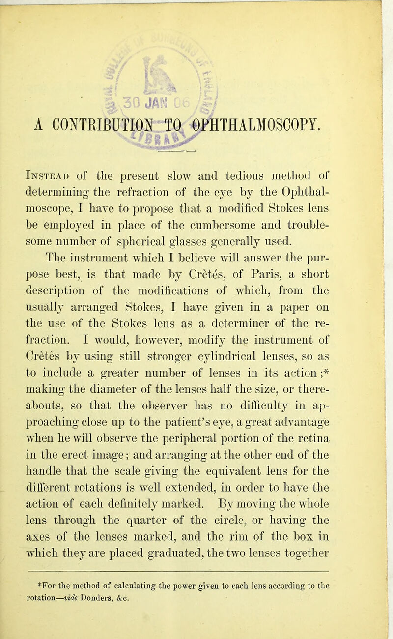 A CONTRIBUTION TO OPHTHALMOSCOPY. Instead of tlie present slow and tedious method of determining the refraction of the eye by the Ophthal- moscope, I ha\e to propose that a modified Stokes lens be employed in place of the cumbersome and trouble- some number of spherical glasses generally used. The instrument which I believe Avill answer the pur- pose best, is that made by Cretes, of Paris, a short description of the modifications of which, from the usuall} arranged Stokes, I have given in a paper on the use of the Stokes lens as a determiner of the re- fraction. I would, however, modify the instrument of Cretes by using still stronger cylindrical lenses, so as to include a greater number of lenses in its action ;* making the diameter of the lenses half the size, or there- abouts, so that the observer has no difficulty in ap- proaching close up to the patient’s eye, a great advantage when he will observe the peripheral portion of the retina in the erect image; and arranging at the other end of the handle that the scale giving the equivalent lens for the different rotations is well extended, in order to have the action of each definitely marked. By moving the whole lens through the quarter of the circle, or having the axes of the lenses marked, and the rim of the box in which they are placed graduated, the two lenses together *For the method of calculating the power given to each lens according to the rotation—vide Bonders, &c.