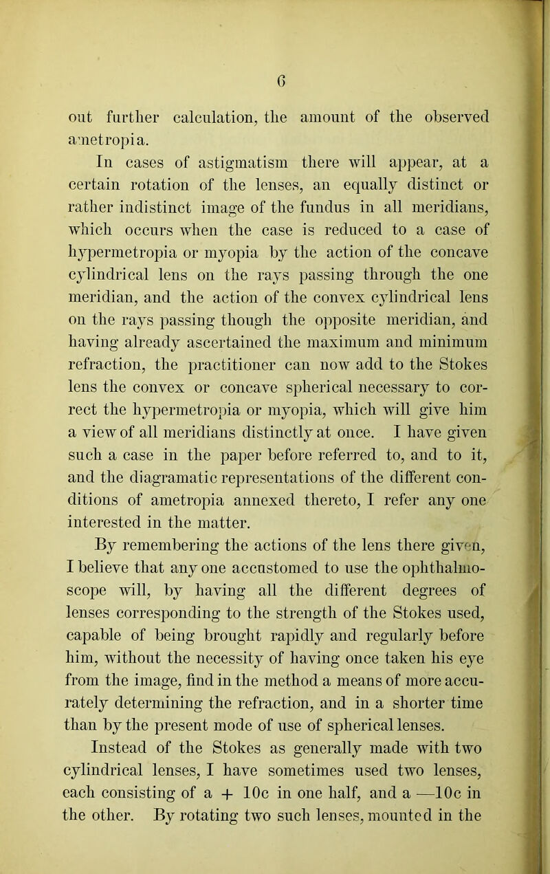 G out further calculation, the amount of the observed ametropia. In cases of astigmatism there will appear, at a certain rotation of the lenses, an equally distinct or rather indistinct image of the fundus in all meridians, which occurs when the case is reduced to a case of hypermetropia or myopia by the action of the concave cylindrical lens on the rays passing through the one meridian, and the action of the convex cylindrical lens on the rays passing though the opposite meridian, and having already ascertained the maximum and minimum refraction, the practitioner can now add to the Stokes lens the convex or concave spherical necessary to cor- rect the hypermetropia or myopia, which will give him a view of all meridians distinctly at once. I have given such a case in the paper before referred to, and to it, and the diagramatic representations of the different con- ditions of ametropia annexed thereto, I refer any one interested in the matter. By remembering the actions of the lens there given, I believe that any one accustomed to use the ophthalmo- scope will, by having all the different degrees of lenses corresponding to the strength of the Stokes used, capable of being brought rapidly and regularly before him, without the necessity of having once taken his eye from the image, find in the method a means of more accu- rately determining the refraction, and in a shorter time than by the present mode of use of spherical lenses. Instead of the Stokes as generally made with two cylindrical lenses, I have sometimes used two lenses, each consisting of a -f- 10c in one half, and a —10c in the other. By rotating two such lenses, mounted in the